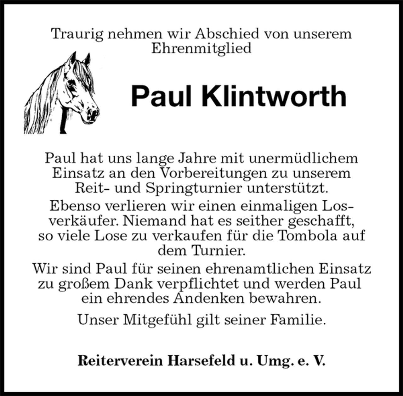 <p>Traurig nehmen wir Abschied von unserem<br />Ehrenmitglied<br />Paul Klintworth<br />Paul hat uns lange Jahre mit unermüdlichem<br />Einsatz an den Vorbereitungen zu unserem<br />Reit- und Springturnier unterstützt.<br />Ebenso verlieren wir einen einmaligen Los-<br />verkäufer. Niemand hat es seither geschafft,<br />so viele Lose zu verkaufen für die Tombola auf dem Turnier.<br />Wir sind Paul für seinen ehrenamtlichen Einsatz zu großem Dank verpflichtet und werden Paul<br />ein ehrendes Andenken bewahren.<br />Unser Mitgefühl gilt seiner Familie.<br />Reiterverein Harsefeld u. Umg. e. V.</p>