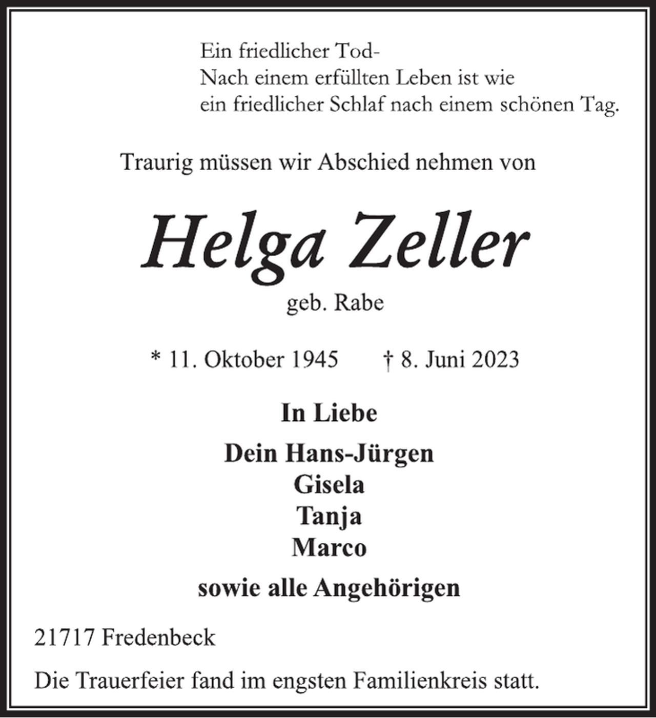<p>Ein friedlicher TodNach einem erfüllten Leben ist wie<br />ein friedlicher Schlaf nach einem schönen Tag.<br />Traurig müssen wir Abschied nehmen von<br />Helga Zeller<br />geb. Rabe<br />* 11. Oktober 1945 † 8. Juni 2023<br />In Liebe<br />Dein Hans-Jürgen<br />Gisela<br />Tanja<br />Marco<br />sowie alle Angehörigen<br />21717 Fredenbeck<br />Die Trauerfeier fand im engsten Familienkreis statt.</p>