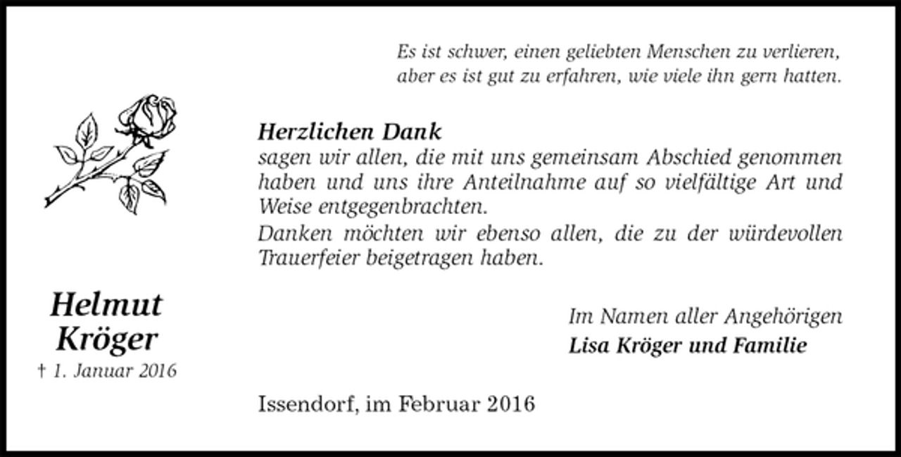 <p>Es ist schwer, einen geliebten Menschen zu verlieren,<br />aber es ist gut zu erfahren, wie viele ihn gern hatten.<br />Herzlichen Dank<br />sagen wir allen, die mit uns gemeinsam Abschied genommen<br />haben und uns ihre Anteilnahme auf so vielfältige Art und<br />Weise entgegenbrachten.<br />Danken möchten wir ebenso allen, die zu der würdevollen<br />Trauerfeier beigetragen haben.<br />Im Namen aller Angehörigen<br />Lisa Kröger und Familie<br />Issendorf, im Februar 2016</p><p>Helmut<br />Kröger<br />† 1. Januar 2016</p>