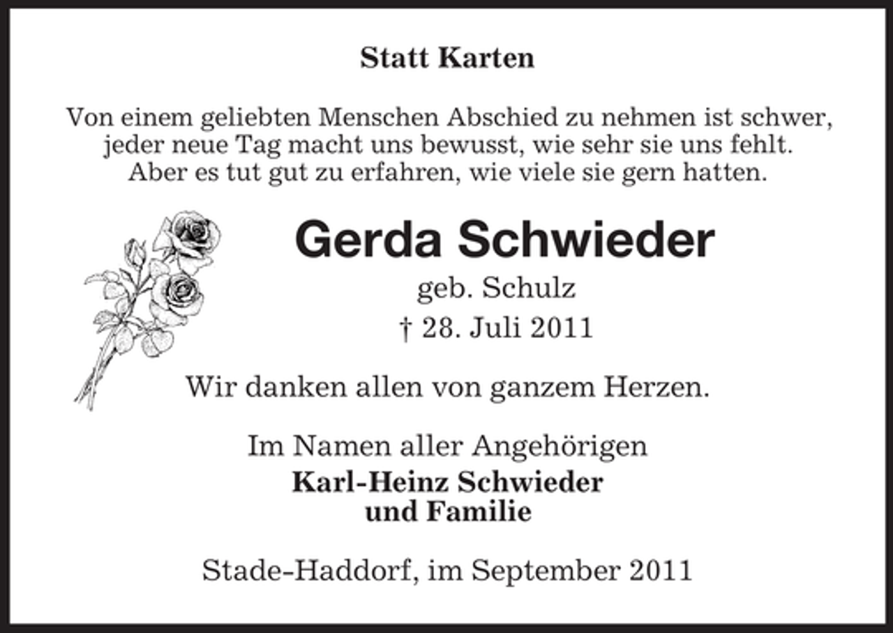 <p>Statt Karten<br />Von einem geliebten Menschen Abschied zu nehmen ist schwer,<br />jeder neue Tag macht uns bewusst, wie sehr sie uns fehlt.<br />Aber es tut gut zu erfahren, wie viele sie gern hatten.<br />Gerda Schwieder<br />geb. Schulz<br />† 28. Juli 2011<br />Wir danken allen von ganzem Herzen.<br />Im Namen aller Angehörigen<br />Karl-Heinz Schwieder<br />und Familie<br />Stade-Haddorf, im September 2011</p>