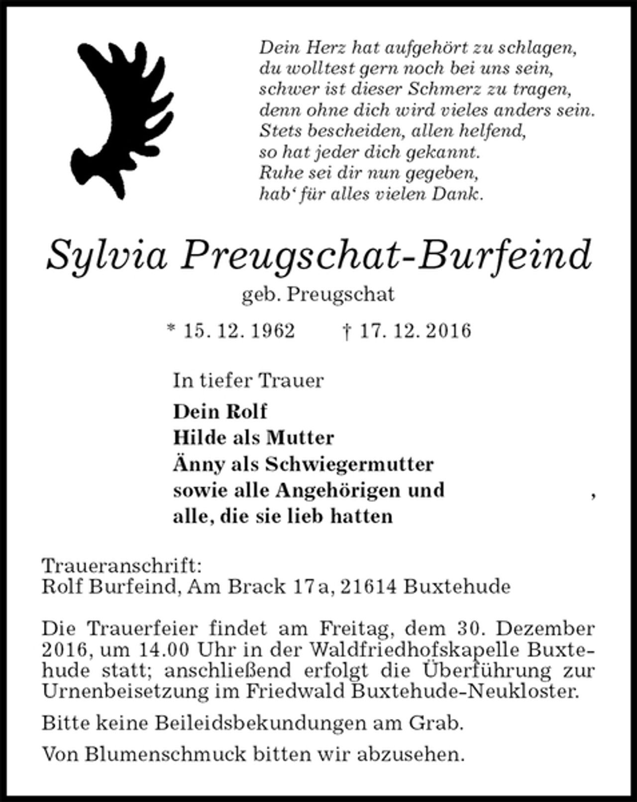 <p>Dein Herz hat aufgehört zu schlagen,<br />du wolltest gern noch bei uns sein,<br />schwer ist dieser Schmerz zu tragen,<br />denn ohne dich wird vieles anders sein.<br />Stets bescheiden, allen helfend,<br />so hat jeder dich gekannt.<br />Ruhe sei dir nun gegeben,<br />hab‘ für alles vielen Dank.<br />Sylvia Preugschat-Burfeind<br />geb. Preugschat<br />* 15. 12. 1962 † 17. 12. 2016<br />In tiefer Trauer<br />Dein Rolf<br />Hilde als Mutter<br />Änny als Schwiegermutter<br />sowie alle Angehörigen und ,<br />alle, die sie lieb hatten<br />Traueranschrift:<br />Rolf Burfeind, Am Brack 17 a, 21614 Buxtehude<br />Die Trauerfeier findet am Freitag, dem 30. Dezember 2016, um 14.00 Uhr in der Waldfriedhofskapelle Buxtehude statt; anschließend erfolgt die Überführung zur Urnenbeisetzung im Friedwald Buxtehude-Neukloster.<br />Bitte keine Beileidsbekundungen am Grab.<br />Von Blumenschmuck bitten wir abzusehen.</p>