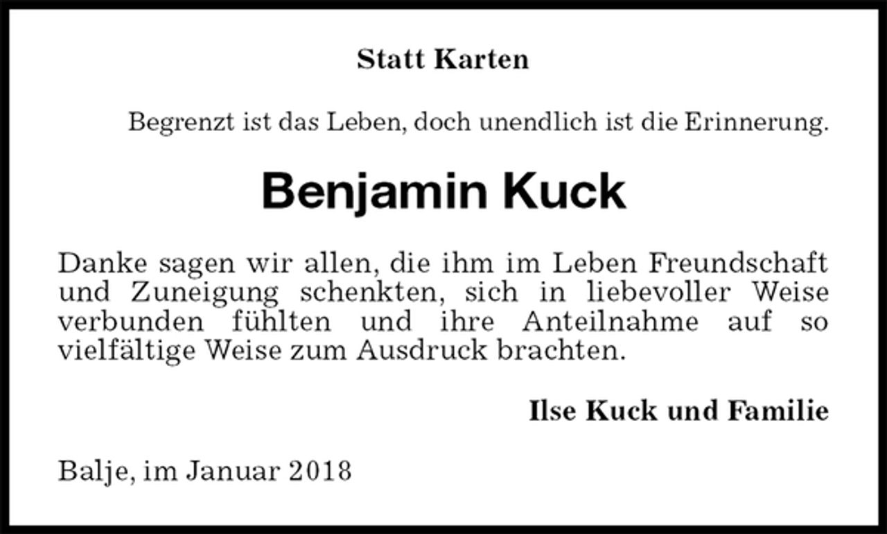 <p>Statt Karten<br />Begrenzt ist das Leben, doch unendlich ist die Erinnerung.<br />Benjamin Kuck<br />Danke sagen wir allen, die ihm im Leben Freundschaft und Zuneigung schenkten, sich in liebevoller Weise<br />verbunden fühlten und ihre Anteilnahme auf so<br />vielfältige Weise zum Ausdruck brachten.<br />Ilse Kuck und Familie<br />Balje, im Januar 2018</p>