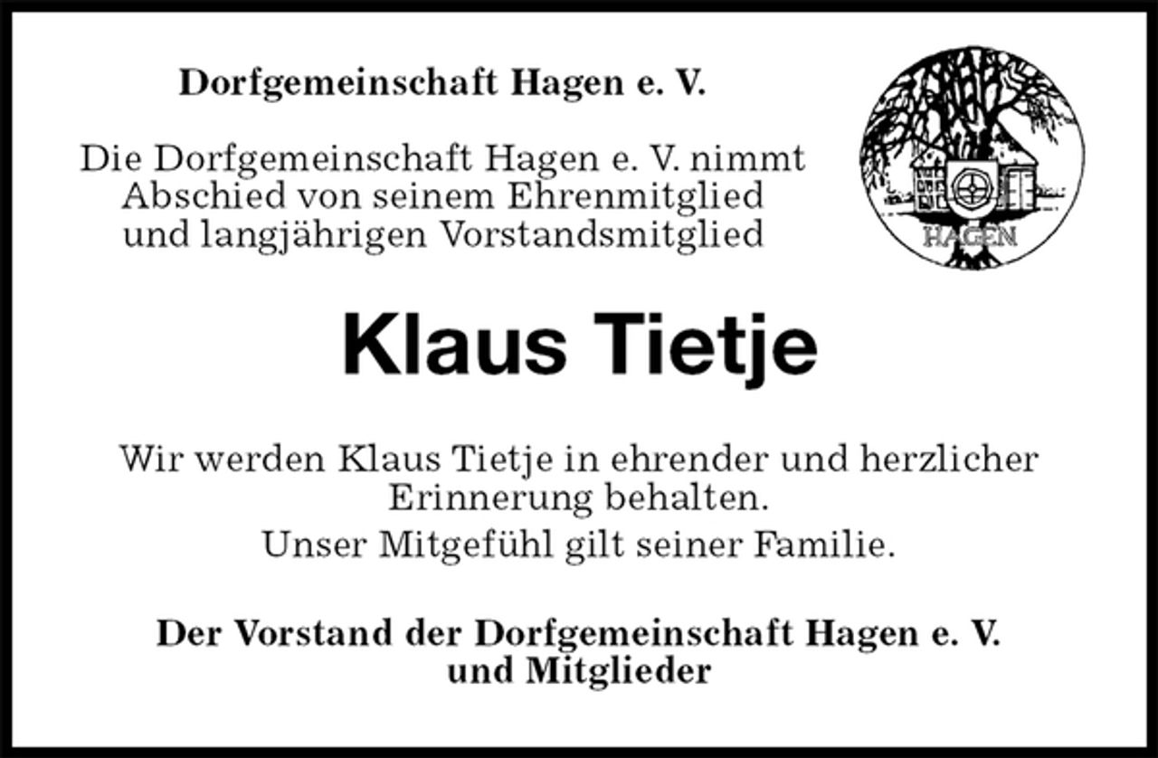 <p>Dorfgemeinschaft Hagen e. V.</p><p>Die Dorfgemeinschaft Hagen e. V. nimmt Abschied von seinem Ehrenmitglied<br />und langjährigen Vorstandsmitglied<br />Klaus Tietje<br />Wir werden Klaus Tietje in ehrender und herzlicher<br />Erinnerung behalten.<br />Unser Mitgefühl gilt seiner Familie.<br />Der Vorstand der Dorfgemeinschaft Hagen e. V.<br />und Mitglieder</p>