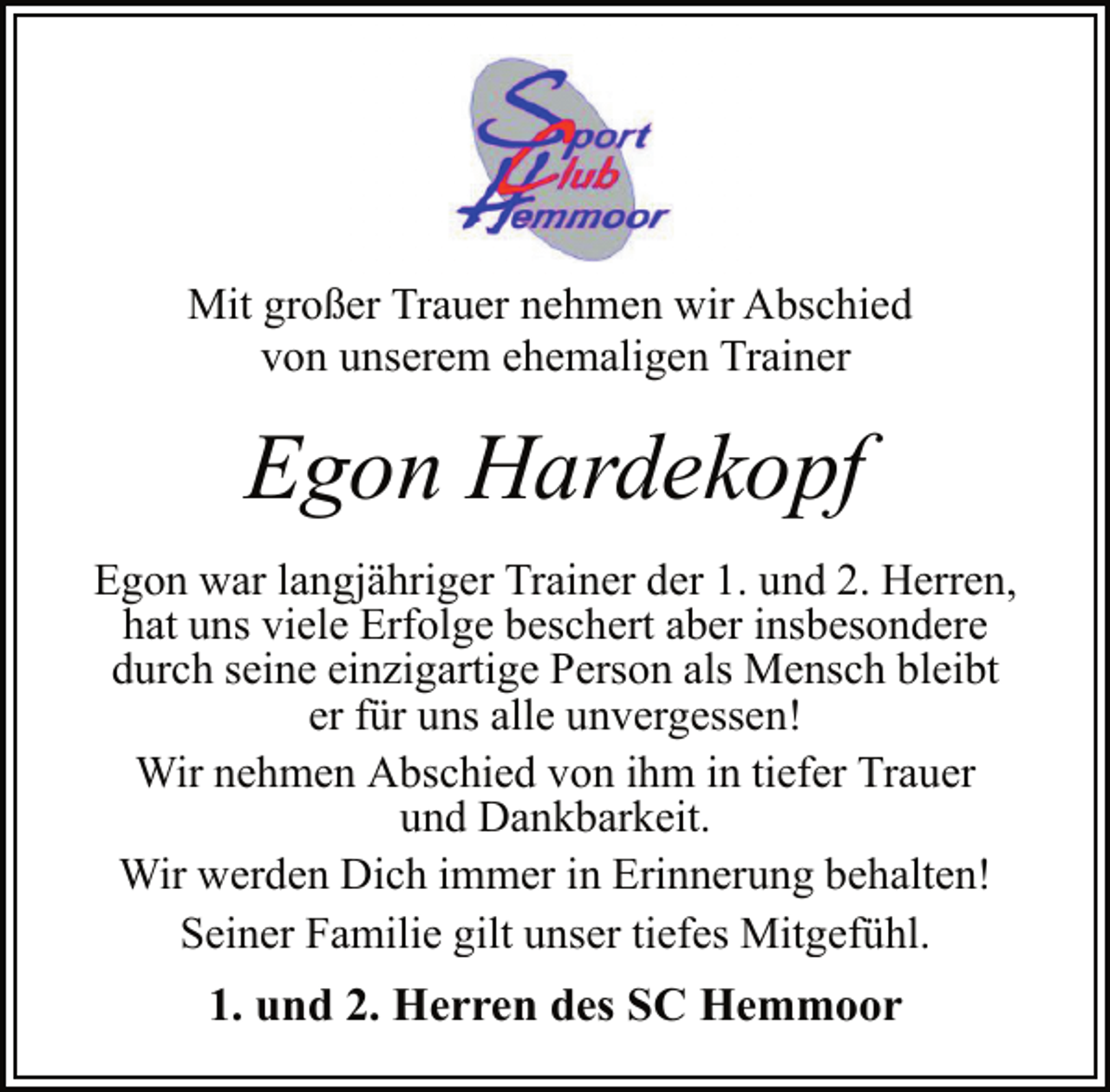 <p>Mit großer Trauer nehmen wir Abschied<br />von unserem ehemaligen Trainer<br />Egon Hardekopf<br />Egon war langjähriger Trainer der 1. und 2. Herren,<br />hat uns viele Erfolge beschert aber insbesondere<br />durch seine einzigartige Person als Mensch bleibt<br />er für uns alle unvergessen!<br />Wir nehmen Abschied von ihm in tiefer Trauer<br />und Dankbarkeit.<br />Wir werden Dich immer in Erinnerung behalten!<br />Seiner Familie gilt unser tiefes Mitgefühl.<br />1. und 2. Herren des SC Hemmoor</p>