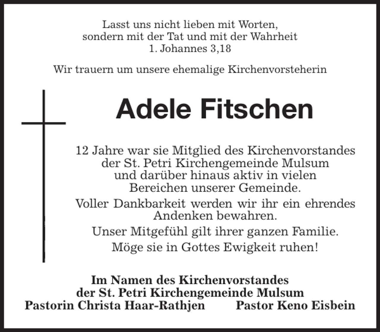 <p>Lasst uns nicht lieben mit Worten,<br />sondern mit der Tat und mit der Wahrheit<br />1. Johannes 3,18<br />Wir trauern um unsere ehemalige Kirchenvorsteherin<br />Adele Fitschen<br />12 Jahre war sie Mitglied des Kirchenvorstandes der St. Petri Kirchengemeinde Mulsum<br />und darüber hinaus aktiv in vielen<br />Bereichen unserer Gemeinde.<br />Voller Dankbarkeit werden wir ihr ein ehrendes<br />Andenken bewahren.<br />Unser Mitgefühl gilt ihrer ganzen Familie.<br />Möge sie in Gottes Ewigkeit ruhen!<br />Im Namen des Kirchenvorstandes<br />der St. Petri Kirchengemeinde Mulsum<br />Pastorin Christa Haar-Rathjen Pastor Keno Eisbein</p>
