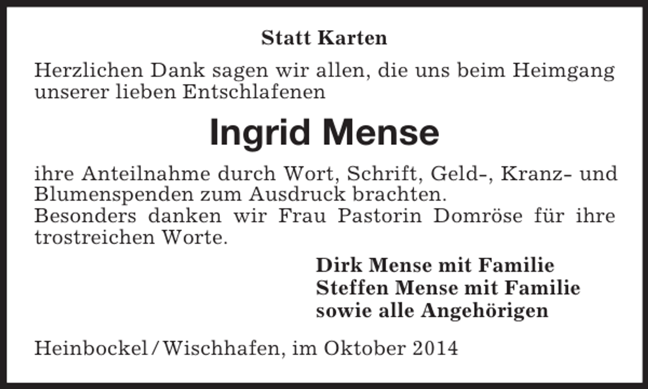<p>Statt Karten<br />Herzlichen Dank sagen wir allen, die uns beim Heimgang unserer lieben Entschlafenen<br />Ingrid Mense<br />ihre Anteilnahme durch Wort, Schrift, Geld-, Kranz- und Blumenspenden zum Ausdruck brachten.<br />Besonders danken wir Frau Pastorin Domröse für ihre trostreichen Worte.<br />Dirk Mense mit Familie<br />Steffen Mense mit Familie<br />sowie alle Angehörigen<br />Heinbockel / Wischhafen, im Oktober 2014</p>