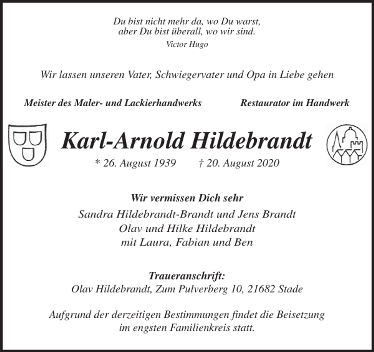 <p>Du bist nicht mehr da, wo Du warst,<br />aber Du bist überall, wo wir sind.<br />Victor Hugo</p>
<p>Wir lassen unseren Vater, Schwiegervater und Opa in Liebe gehen</p>
<p>Meister des Maler- und Lackierhandwerks Restaurator im Handwerk<br />Karl-Arnold Hildebrandt<br />* 26. August 1939 † 20. August 2020<br />Wir vermissen Dich sehr<br />Sandra Hildebrandt-Brandt und Jens Brandt<br />Olav und Hilke Hildebrandt<br />mit Laura, Fabian und Ben</p>
<p>Traueranschrift:<br />Olav Hildebrandt, Zum Pulverberg 10, 21682 Stade</p>
<p>Aufgrund der derzeitigen Bestimmungen findet die Beisetzung<br />im engsten Familienkreis statt.</p>