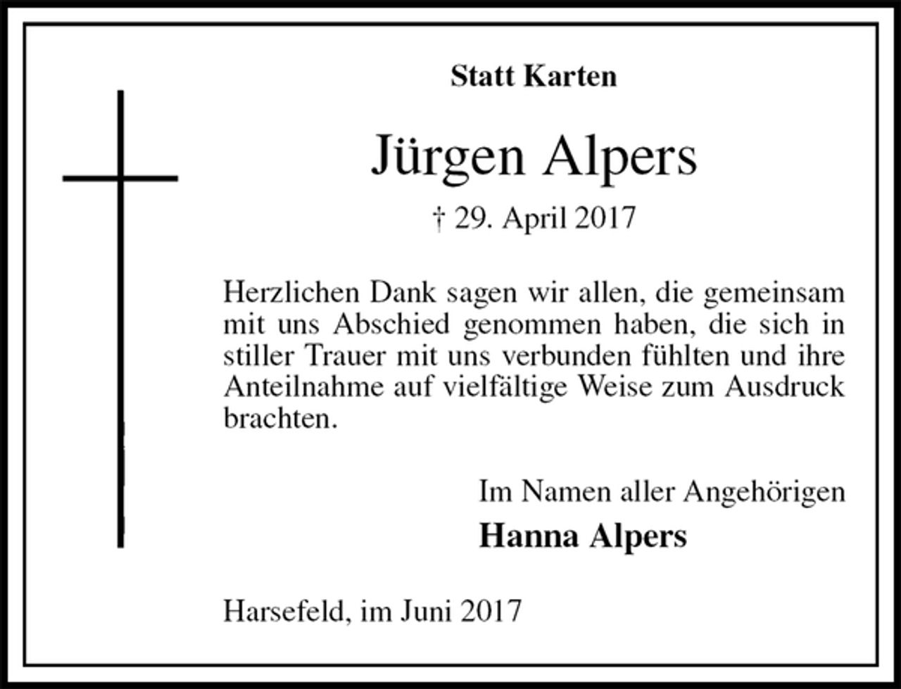 <p>Statt Karten<br />Jürgen Alpers<br />† 29. April 2017<br />Herzlichen Dank sagen wir allen, die gemeinsam mit uns Abschied genommen haben, die sich in stiller Trauer mit uns verbunden fühlten und ihre Anteilnahme auf vielfältige Weise zum Ausdruck brachten.<br />Im Namen aller Angehörigen<br />Hanna Alpers<br />Harsefeld, im Juni 2017</p>