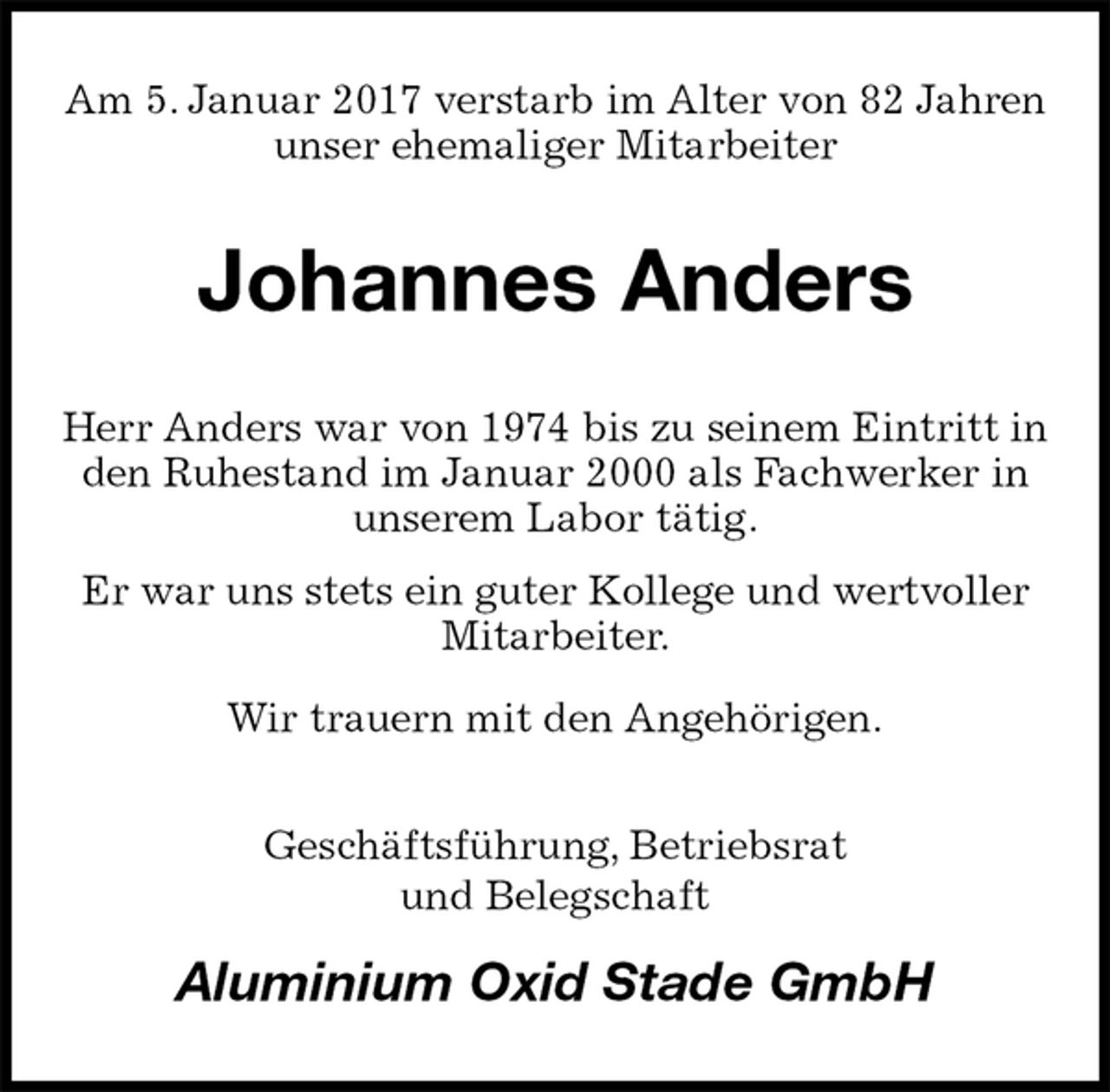 <p>Am 5. Januar 2017 verstarb im Alter von 82 Jahren unser ehemaliger Mitarbeiter<br />Johannes Anders<br />Herr Anders war von 1974 bis zu seinem Eintritt in den Ruhestand im Januar 2000 als Fachwerker in unserem Labor tätig.<br />Er war uns stets ein guter Kollege und wertvoller Mitarbeiter.<br />Wir trauern mit den Angehörigen.<br />Geschäftsführung, Betriebsrat<br />und Belegschaft<br />Aluminium Oxid Stade GmbH</p>