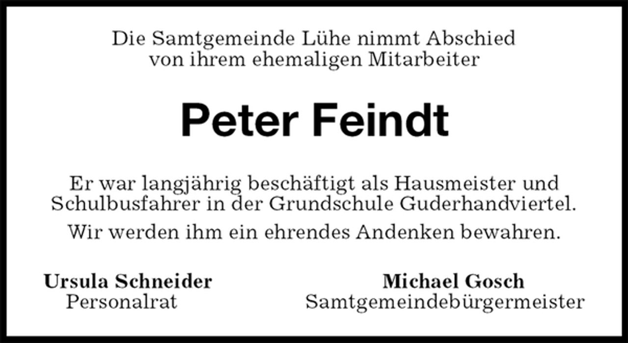 <p>Die Samtgemeinde Lühe nimmt Abschied<br />von ihrem ehemaligen Mitarbeiter<br />Peter Feindt<br />Er war langjährig beschäftigt als Hausmeister und<br />Schulbusfahrer in der Grundschule Guderhandviertel.<br />Wir werden ihm ein ehrendes Andenken bewahren.<br />Ursula Schneider Michael Gosch<br />Personalrat Samtgemeindebürgermeister</p>