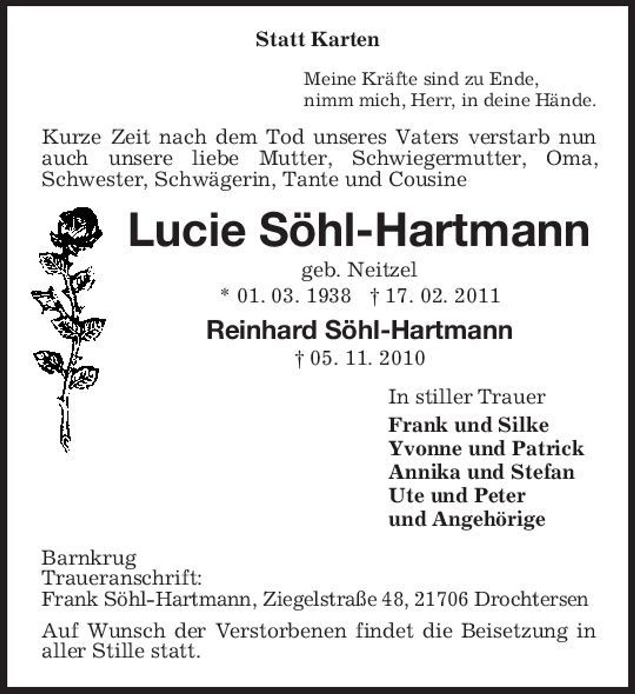 <p>Statt Karten<br />Meine Kräfte sind zu Ende, nimm mich, Herr, in deine Hände.</p><p>Kurze Zeit nach dem Tod unseres Vaters verstarb nun auch unsere liebe Mutter, Schwiegermutter, Oma, Schwester, Schwägerin, Tante und Cousine</p><p>Lucie Söhl-Hartmann<br />geb. Neitzel * 01. 03. 1938 † 17. 02. 2011</p><p>Reinhard Söhl-Hartmann<br />† 05. 11. 2010 In stiller Trauer Frank und Silke Yvonne und Patrick Annika und Stefan Ute und Peter und Angehörige Barnkrug Traueranschrift: Frank Söhl-Hartmann, Ziegelstraße 48, 21706 Drochtersen Auf Wunsch der Verstorbenen findet die Beisetzung in aller Stille statt.</p>