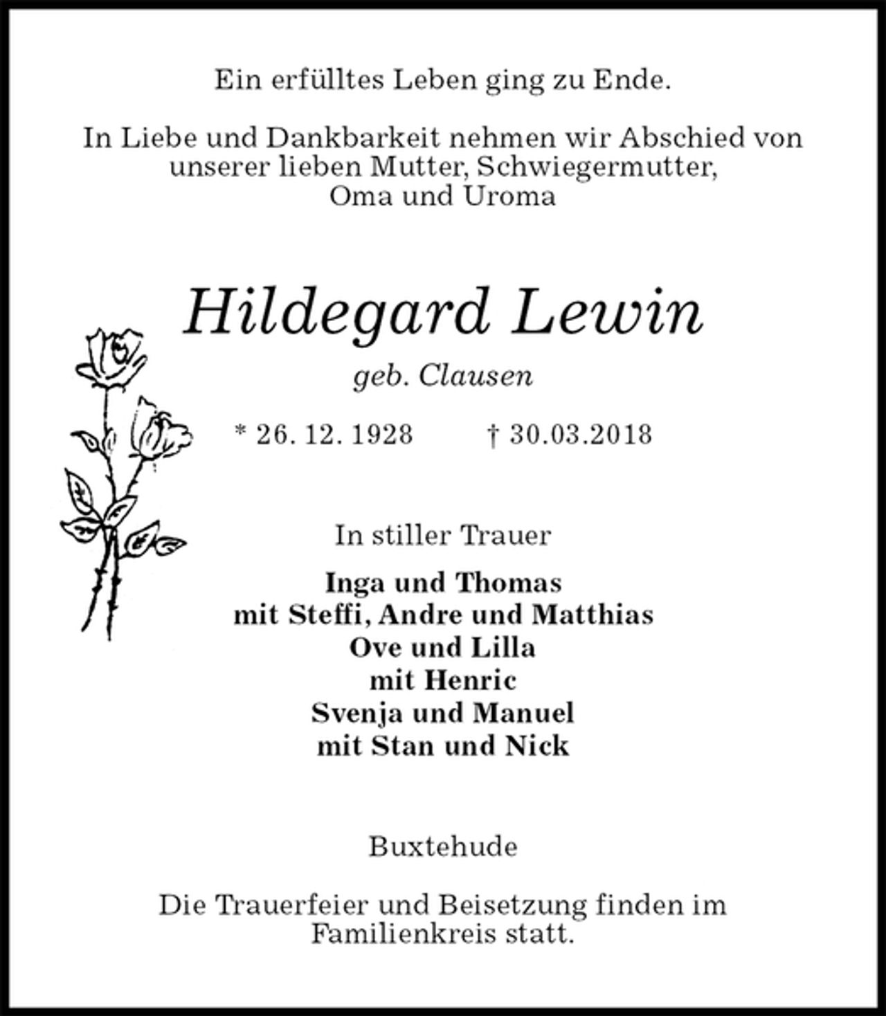 <p>Ein erfülltes Leben ging zu Ende.</p>
<p>In Liebe und Dankbarkeit nehmen wir Abschied von<br />unserer lieben Mutter, Schwiegermutter,<br />Oma und Uroma<br />Hildegard Lewin<br />geb. Clausen<br />* 26. 12. 1928 † 30.03.2018<br />In stiller Trauer<br />Inga und Thomas<br />mit Steffi, Andre und Matthias<br />Ove und Lilla<br />mit Henric<br />Svenja und Manuel<br />mit Stan und Nick<br />Buxtehude</p>
<p>Die Trauerfeier und Beisetzung finden im<br />Familienkreis statt.</p>