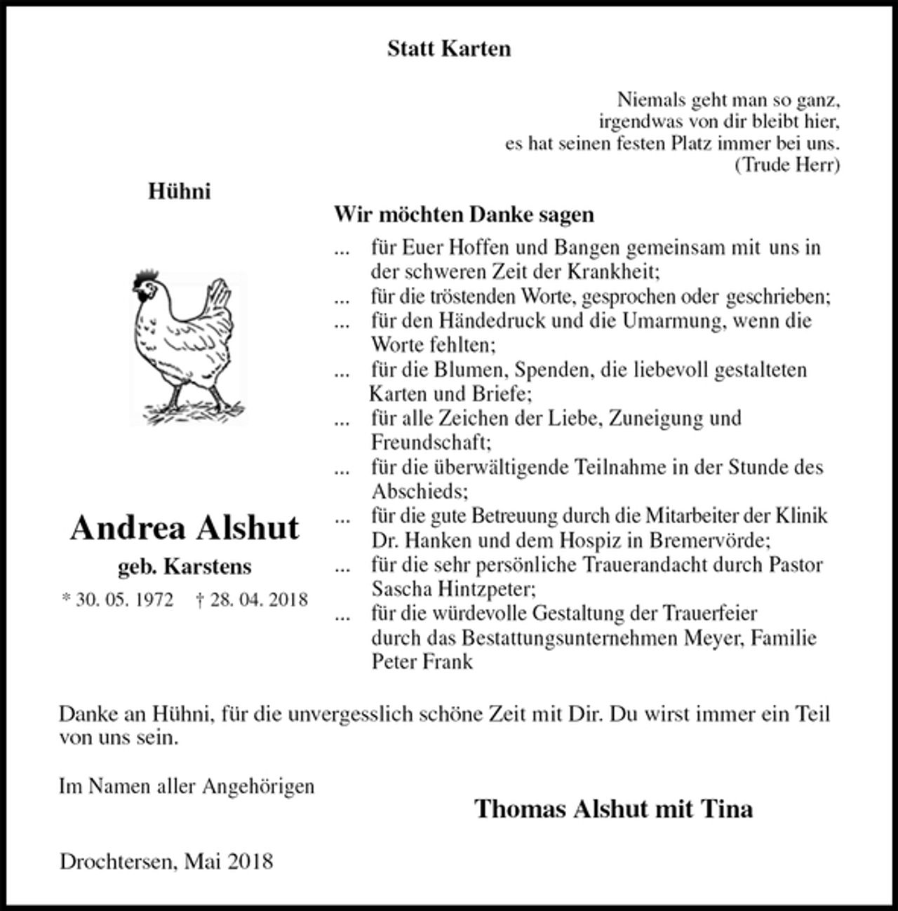 <p>Statt Karten<br />Niemals geht man so ganz,<br />irgendwas von dir bleibt hier,<br />es hat seinen festen Platz immer bei uns.<br />(Trude Herr)<br />Wir möchten Danke sagen<br />... für Euer Hoffen und Bangen gemeinsam mit uns in der schweren Zeit der Krankheit;<br />... für die tröstenden Worte, gesprochen oder geschrieben;<br />... für den Händedruck und die Umarmung, wenn die Worte fehlten;<br />... für die Blumen, Spenden, die liebevoll gestalteten Karten und Briefe;<br />... für alle Zeichen der Liebe, Zuneigung und Freundschaft;<br />... für die überwältigende Teilnahme in der Stunde des Abschieds;<br />... für die gute Betreuung durch die Mitarbeiter der Klinik Dr. Hanken und dem Hospiz in Bremervörde;<br />... für die sehr persönliche Trauerandacht durch Pastor Sascha Hintzpeter;<br />... für die würdevolle Gestaltung der Trauerfeier durch das Bestattungsunternehmen Meyer, Familie Peter Frank<br />Drochtersen, Mai 2018<br />Danke an Hühni, für die unvergesslich schöne Zeit mit Dir. Du wirst immer ein Teil von uns sein.</p><p>Im Namen aller Angehörigen<br />Thomas Alshut mit Tina<br />Andrea Alshut<br />geb. Karstens<br />* 30. 05. 1972 † 28. 04. 2018<br />Hühni</p>
