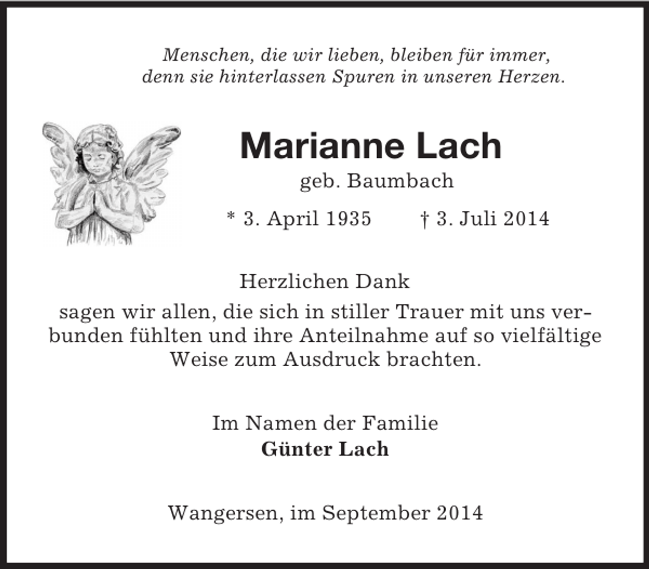 <p>Menschen, die wir lieben, bleiben für immer,<br />denn sie hinterlassen Spuren in unseren Herzen.<br />Marianne Lach<br />geb. Baumbach<br />* 3. April 1935 † 3. Juli 2014<br />Herzlichen Dank<br />sagen wir allen, die sich in stiller Trauer mit uns verbunden fühlten und ihre Anteilnahme auf so vielfältige Weise zum Ausdruck brachten.<br />Im Namen der Familie<br />Günter Lach<br />Wangersen, im September 2014</p>
