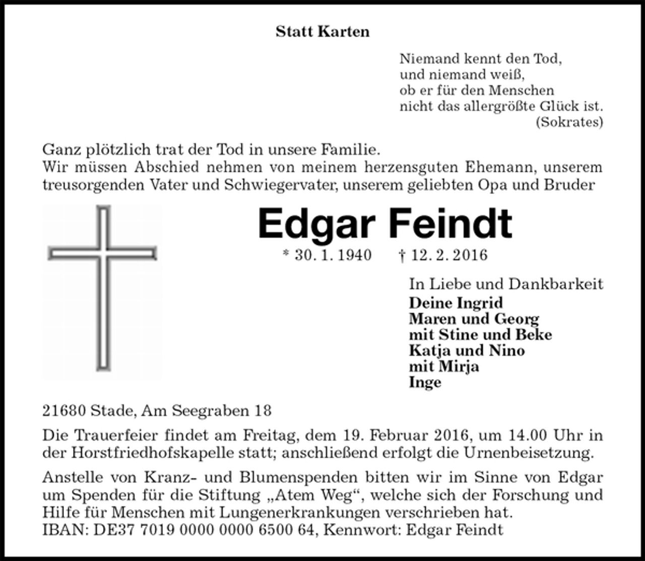 <p>Statt Karten<br />Niemand kennt den Tod,<br />und niemand weiß,<br />ob er für den Menschen<br />nicht das allergrößte Glück ist.<br />(Sokrates)<br />Ganz plötzlich trat der Tod in unsere Familie.<br />Wir müssen Abschied nehmen von meinem herzensguten Ehemann, unserem treusorgenden Vater und Schwiegervater, unserem geliebten Opa und Bruder<br />Edgar Feindt<br />* 30. 1. 1940 † 12. 2. 2016<br />In Liebe und Dankbarkeit<br />Deine Ingrid<br />Maren und Georg<br />mit Stine und Beke<br />Katja und Nino<br />mit Mirja<br />Inge<br />21680 Stade, Am Seegraben 18<br />Die Trauerfeier findet am Freitag, dem 19. Februar 2016, um 14.00 Uhr in der Horstfriedhofskapelle statt; anschließend erfolgt die Urnenbeisetzung.<br />Anstelle von Kranz- und Blumenspenden bitten wir im Sinne von Edgar um Spenden für die Stiftung „Atem Weg“, welche sich der Forschung und Hilfe für Menschen mit Lungenerkrankungen verschrieben hat.<br />IBAN: DE37 7019 0000 0000 6500 64, Kennwort: Edgar Feindt</p>