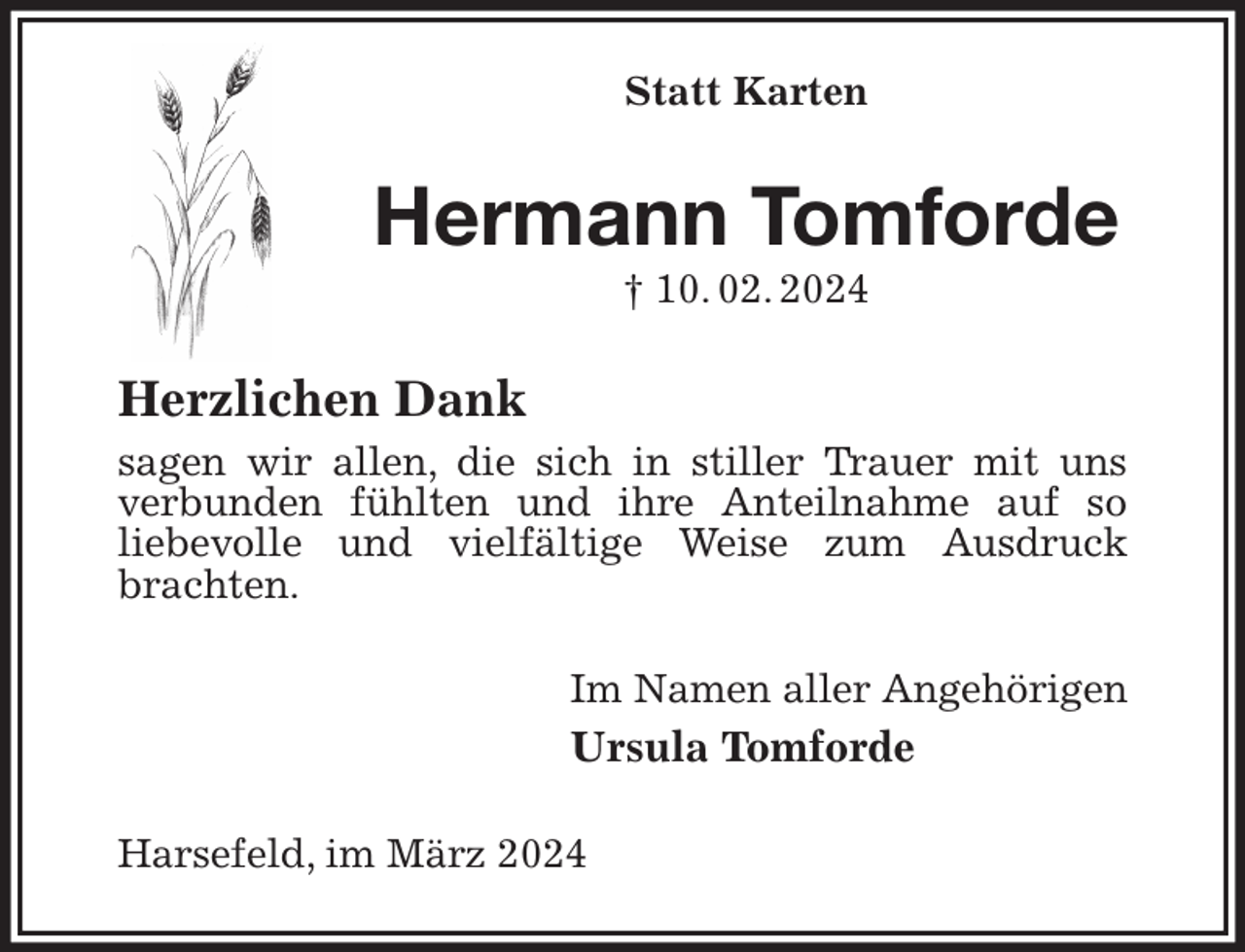 <p>Statt Karten<br />Hermann Tomforde<br />† 10. 02. 2024<br />Herzlichen Dank<br />sagen wir allen, die sich in stiller Trauer mit uns<br />verbunden fühlten und ihre Anteilnahme auf so<br />liebevolle und vielfältige Weise zum Ausdruck<br />brachten.<br />Im Namen aller Angehörigen<br />Ursula Tomforde<br />Harsefeld, im März 2024</p>