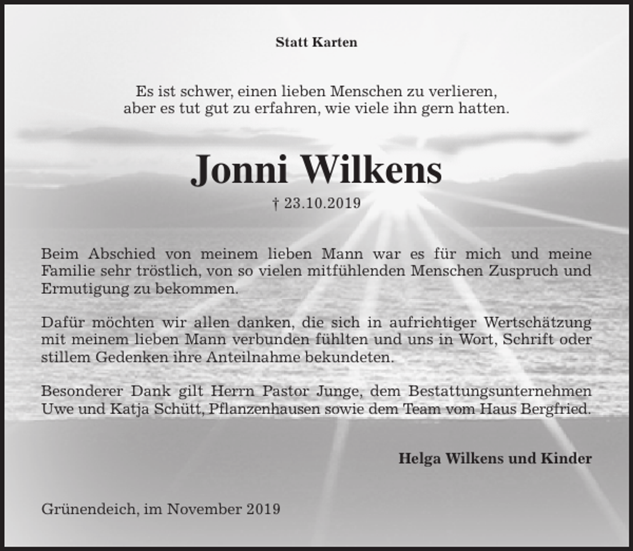 <p>Statt Karten<br />Es ist schwer, einen lieben Menschen zu verlieren,<br />aber es tut gut zu erfahren, wie viele ihn gern hatten.<br />Jonni Wilkens<br />† 23.10.2019<br />Beim Abschied von meinem lieben Mann war es für mich und meine<br />Familie sehr tröstlich, von so vielen mitfühlenden Menschen Zuspruch und<br />Ermutigung zu bekommen.</p><p>Dafür möchten wir allen danken, die sich in aufrichtiger Wertschätzung<br />mit meinem lieben Mann verbunden fühlten und uns in Wort, Schrift oder<br />stillem Gedenken ihre Anteilnahme bekundeten.</p><p>Besonderer Dank gilt Herrn Pastor Junge, dem Bestattungsunternehmen<br />Uwe und Katja Schütt, Pflanzenhausen sowie dem Team vom Haus Bergfried.<br />Helga Wilkens und Kinder<br />Grünendeich, im November 2019</p>