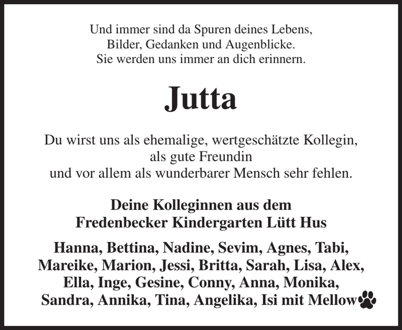 <p>Und immer sind da Spuren deines Lebens,<br />Bilder, Gedanken und Augenblicke.<br />Sie werden uns immer an dich erinnern.<br />Jutta<br />Du wirst uns als ehemalige, wertgeschätzte Kollegin,<br />als gute Freundin<br />und vor allem als wunderbarer Mensch sehr fehlen.<br />Deine Kolleginnen aus dem<br />Fredenbecker Kindergarten Lütt Hus<br />Hanna, Bettina, Nadine, Sevim, Agnes, Tabi,<br />Mareike, Marion, Jessi, Britta, Sarah, Lisa, Alex, Ella, Inge, Gesine, Conny, Anna, Monika,<br />Sandra, Annika, Tina, Angelika, Isi mit Mellow</p>