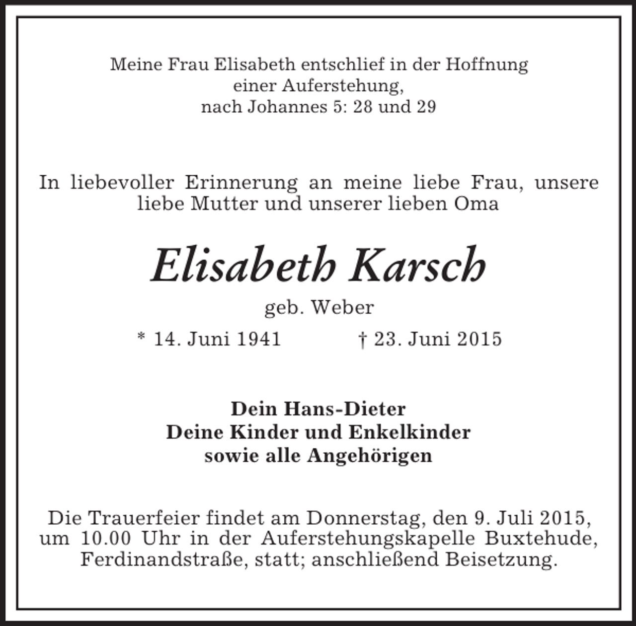 <p>Meine Frau Elisabeth entschlief in der Hoffnung<br />einer Auferstehung,<br />nach Johannes 5: 28 und 29<br />In liebevoller Erinnerung an meine liebe Frau, unsere liebe Mutter und unserer lieben Oma<br />Elisabeth Karsch<br />geb. Weber<br />* 14. Juni 1941 † 23. Juni 2015<br />Dein Hans-Dieter<br />Deine Kinder und Enkelkinder<br />sowie alle Angehörigen<br />Die Trauerfeier findet am Donnerstag, den 9. Juli 2015,<br />um 10.00 Uhr in der Auferstehungskapelle Buxtehude, Ferdinandstraße, statt; anschließend Beisetzung.</p>
