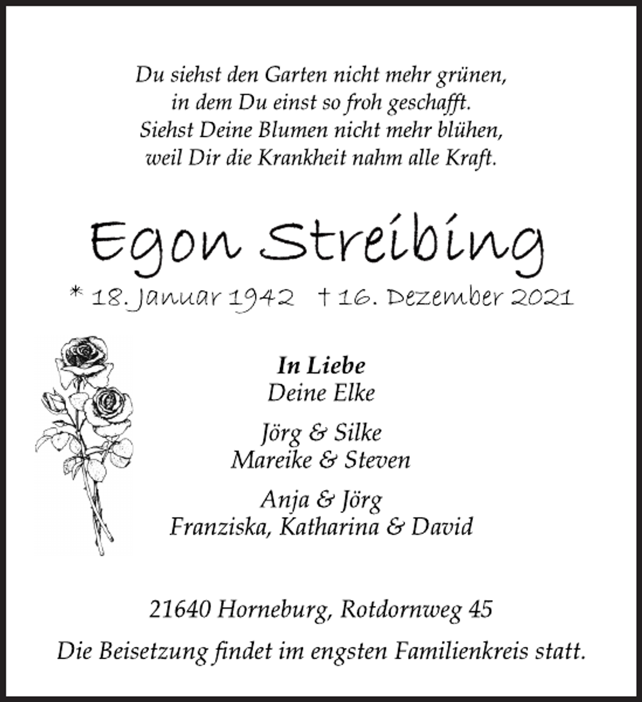 <p>Du siehst den Garten nicht mehr grünen,<br />in dem Du einst so froh geschafft.<br />Siehst Deine Blumen nicht mehr blühen,<br />weil Dir die Krankheit nahm alle Kraft.<br />Egon Streibing<br />* 18. Januar 1942 † 16. Dezember 2021<br />In Liebe<br />Deine Elke<br />Jörg &amp; Silke<br />Mareike &amp; Steven<br />Anja &amp; Jörg<br />Franziska, Katharina &amp; David<br />21640 Horneburg, Rotdornweg 45<br />Die Beisetzung findet im engsten Familienkreis statt.</p>
