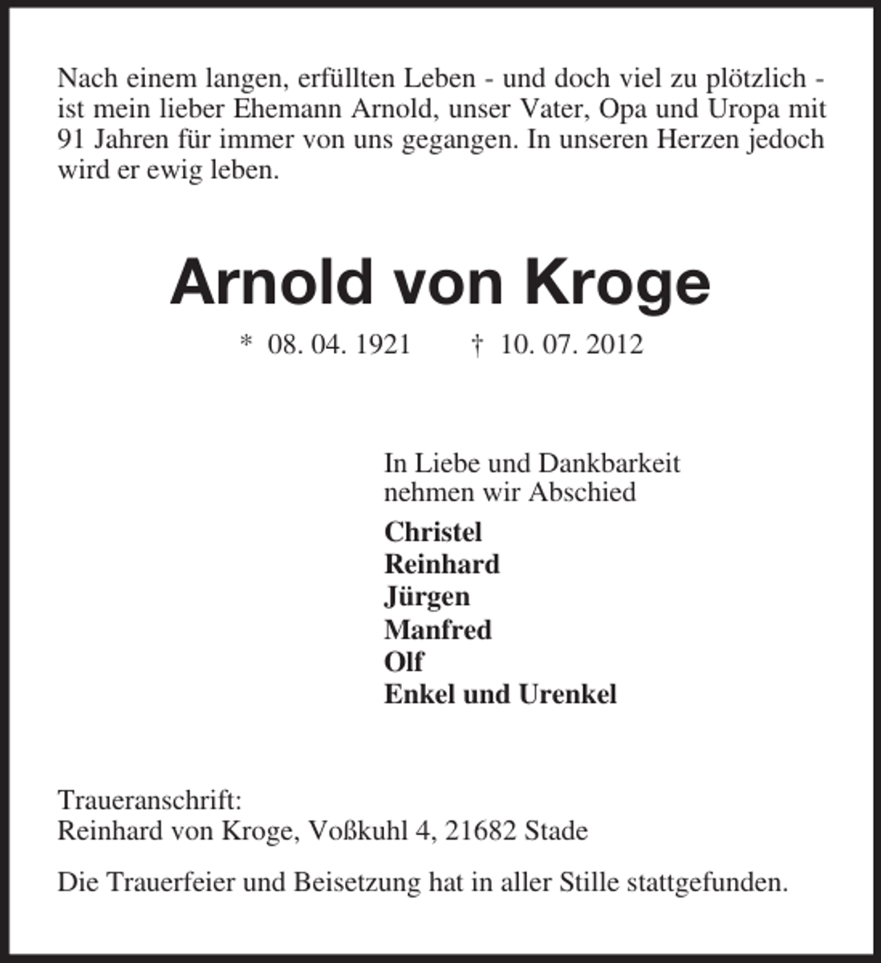 <p>Nach einem langen, erfüllten Leben - und doch viel zu plötzlich - ist mein lieber Ehemann Arnold, unser Vater, Opa und Uropa mit 91 Jahren für immer von uns gegangen. In unseren Herzen jedoch wird er ewig leben.<br />Arnold von Kroge<br />* 08. 04. 1921 † 10. 07. 2012<br />In Liebe und Dankbarkeit<br />nehmen wir Abschied<br />Christel<br />Reinhard<br />Jürgen<br />Manfred<br />Olf<br />Enkel und Urenkel<br />Traueranschrift:<br />Reinhard von Kroge, Voßkuhl 4, 21682 Stade<br />Die Trauerfeier und Beisetzung hat in aller Stille stattgefunden.</p>