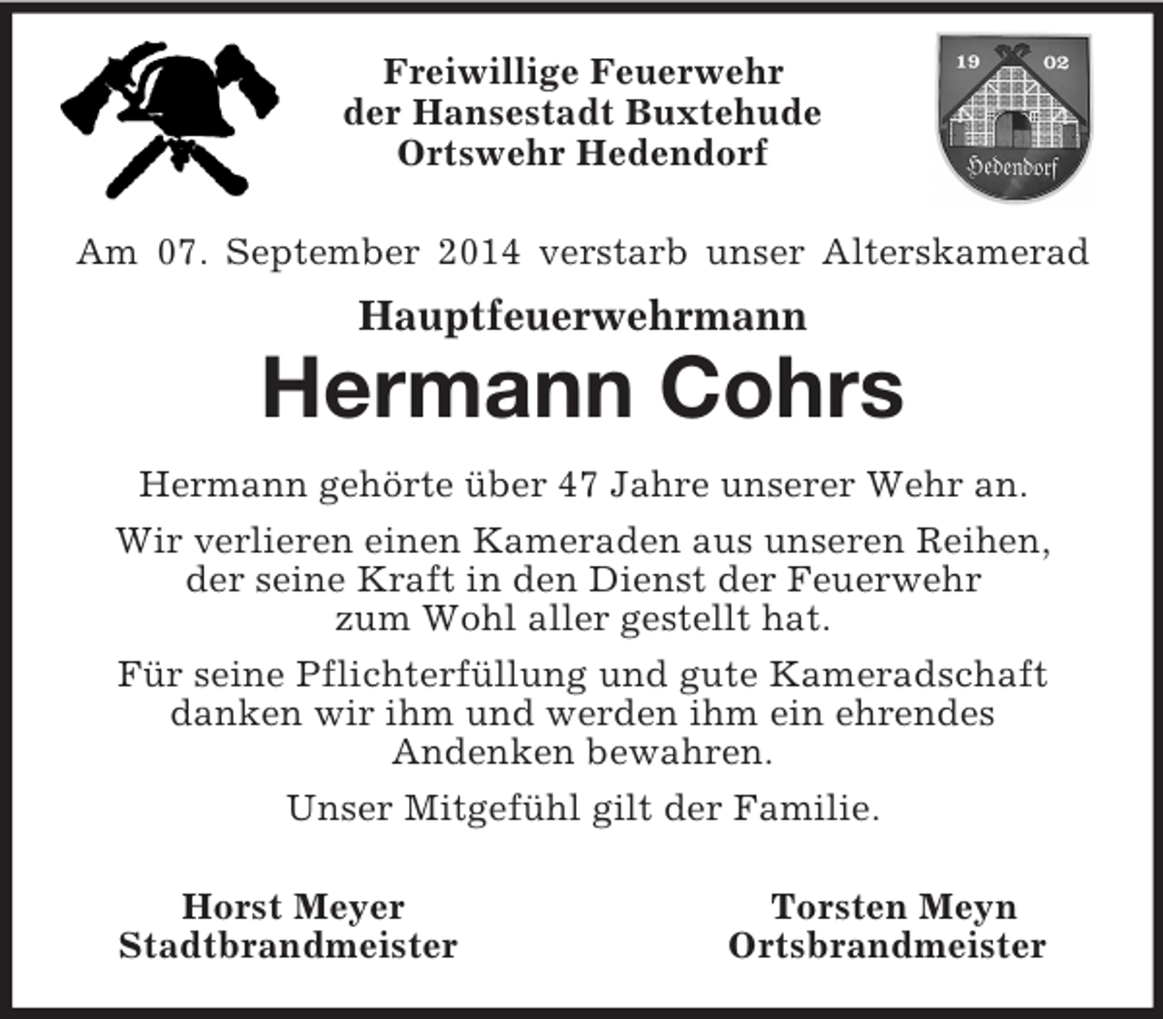 <p>Freiwillige Feuerwehr<br />der Hansestadt Buxtehude<br />Ortswehr Hedendorf</p><p>Am 07. September 2014 verstarb unser Alterskamerad<br />Hauptfeuerwehrmann<br />Hermann Cohrs<br />Hermann gehörte über 47 Jahre unserer Wehr an.<br />Wir verlieren einen Kameraden aus unseren Reihen,<br />der seine Kraft in den Dienst der Feuerwehr<br />zum Wohl aller gestellt hat.<br />Für seine Pflichterfüllung und gute Kameradschaft<br />danken wir ihm und werden ihm ein ehrendes<br />Andenken bewahren.<br />Unser Mitgefühl gilt der Familie.</p><p>Horst Meyer Torsten Meyn<br />Stadtbrandmeister Ortsbrandmeister</p>