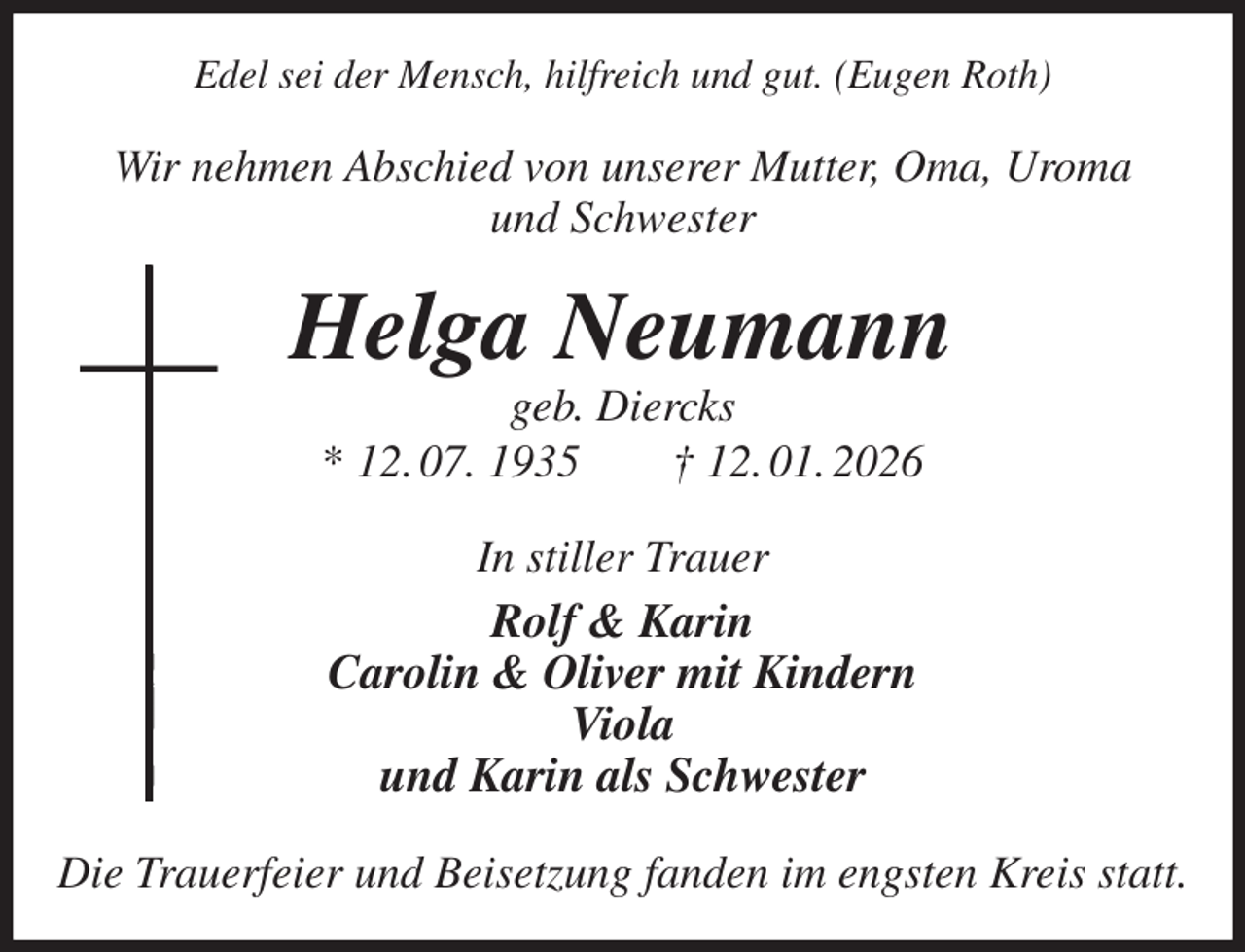 <p>Edel sei der Mensch, hilfreich und gut. (Eugen Roth)<br />Wir nehmen Abschied von unserer Mutter, Oma, Uroma<br />und Schwester<br />Helga Neumann<br />geb. Diercks<br />* 12. 07. 1935 † 12. 01. 2026<br />In stiller Trauer<br />Rolf &amp; Karin<br />Carolin &amp; Oliver mit Kindern<br />Viola<br />und Karin als Schwester<br />Die Trauerfeier und Beisetzung fanden im engsten Kreis statt.</p>