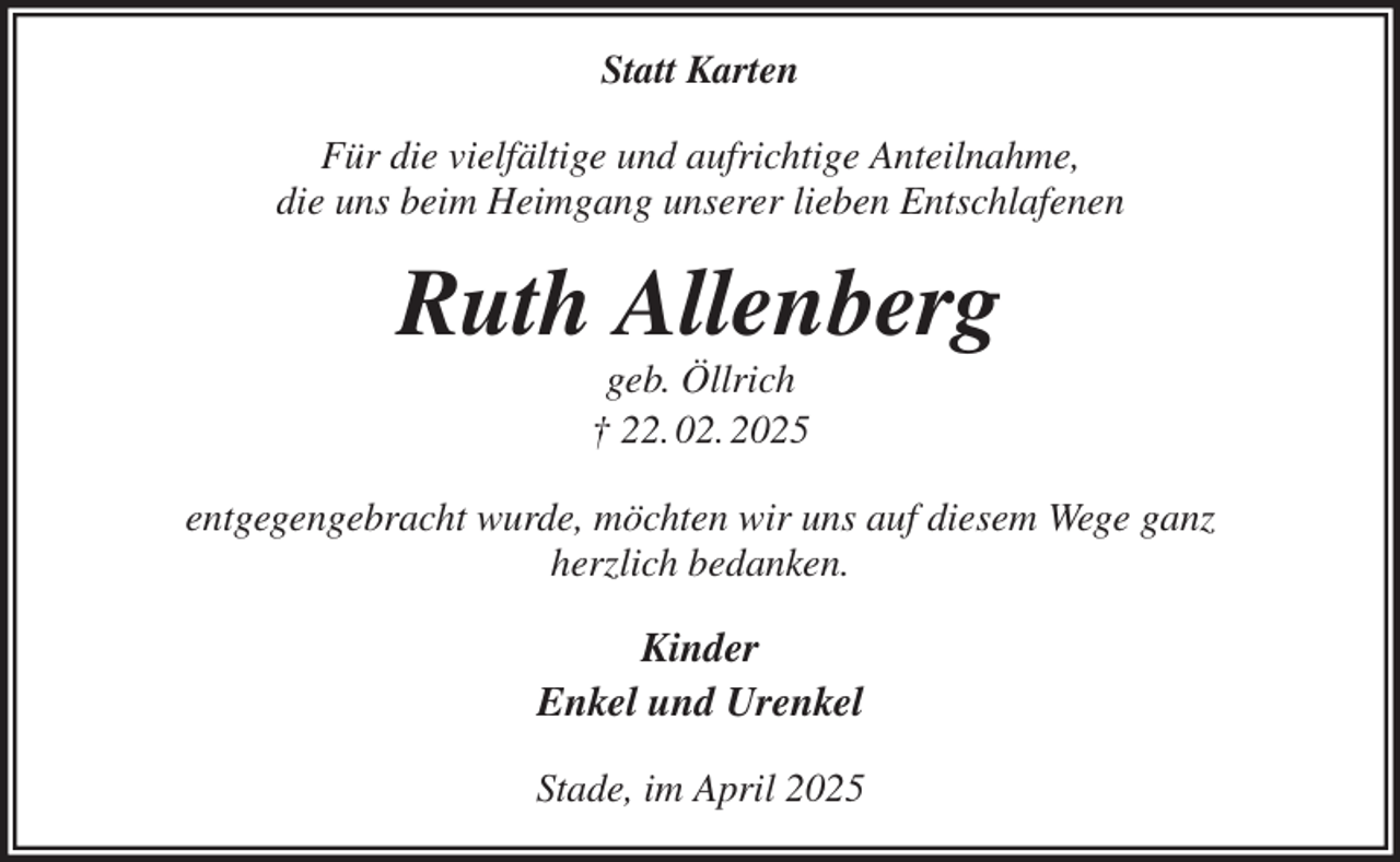 <p>Statt Karten<br />Für die vielfältige und aufrichtige Anteilnahme,<br />die uns beim Heimgang unserer lieben Entschlafenen<br />Ruth Allenberg<br />geb. Öllrich<br />† 22. 02. 2025<br />entgegengebracht wurde, möchten wir uns auf diesem Wege ganz<br />herzlich bedanken.<br />Kinder<br />Enkel und Urenkel<br />Stade, im April 2025</p>