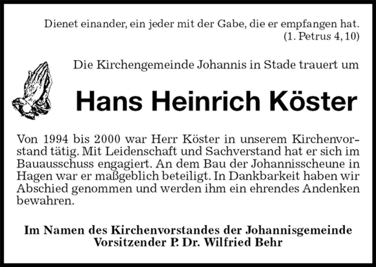 <p>Dienet einander, ein jeder mit der Gabe, die er empfangen hat.<br />(1. Petrus 4, 10)<br />Die Kirchengemeinde Johannis in Stade trauert um<br />Hans Heinrich Köster<br />Von 1994 bis 2000 war Herr Köster in unserem Kirchenvorstand tätig. Mit Leidenschaft und Sachverstand hat er sich im Bauausschuss engagiert. An dem Bau der Johannisscheune in Hagen war er maßgeblich beteiligt. In Dankbarkeit haben wir Abschied genommen und werden ihm ein ehrendes Andenken<br />bewahren.<br />Im Namen des Kirchenvorstandes der Johannisgemeinde<br />Vorsitzender P. Dr. Wilfried Behr</p>