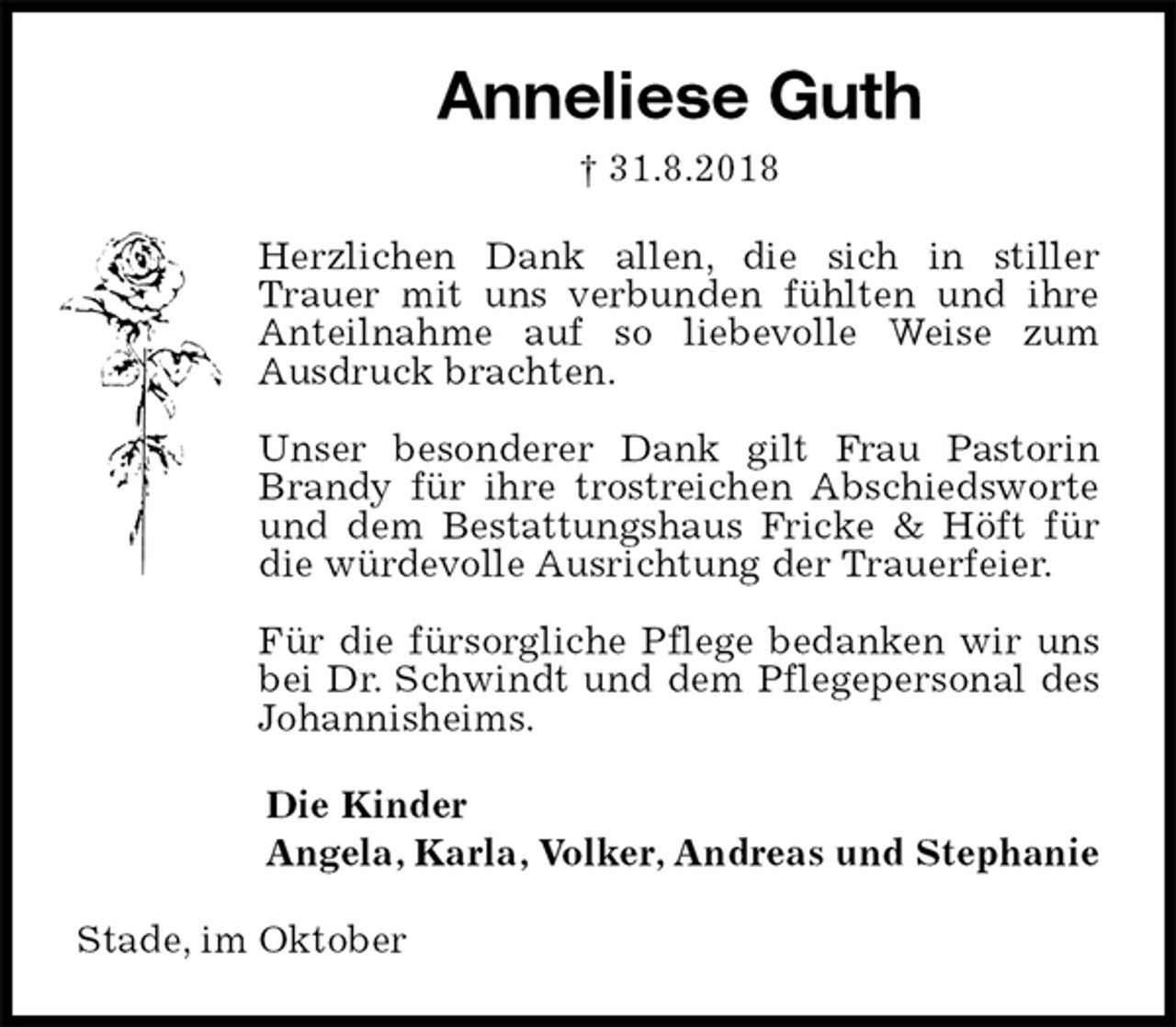 <p>Anneliese Guth<br />† 31.8.2018<br />Herzlichen Dank allen, die sich in stiller Trauer mit uns verbunden fühlten und ihre Anteilnahme auf so liebevolle Weise zum<br />Ausdruck brachten.</p><p>Unser besonderer Dank gilt Frau Pastorin Brandy für ihre trostreichen Abschiedsworte und dem Bestattungshaus Fricke &amp; Höft für die würdevolle Ausrichtung der Trauerfeier.</p><p>Für die fürsorgliche Pflege bedanken wir uns bei Dr. Schwindt und dem Pflegepersonal des Johannisheims.<br />Die Kinder<br />Angela, Karla, Volker, Andreas und Stephanie<br />Stade, im Oktober</p>