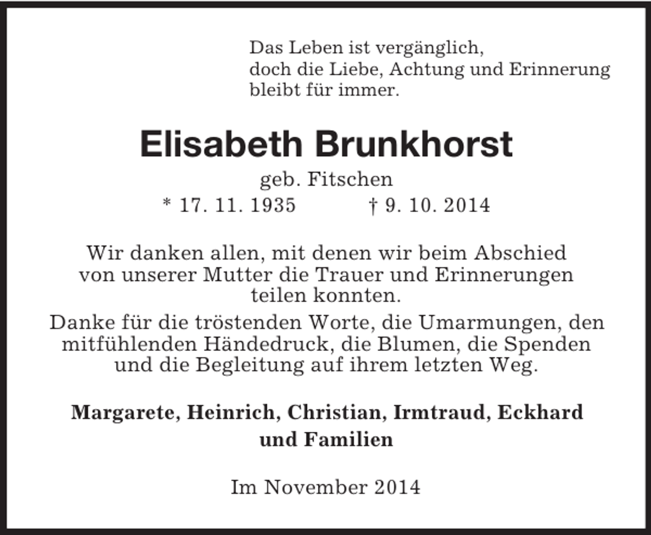 <p>Das Leben ist vergänglich,<br />doch die Liebe, Achtung und Erinnerung<br />bleibt für immer.<br />Elisabeth Brunkhorst<br />geb. Fitschen<br />* 17. 11. 1935 † 9. 10. 2014<br />Wir danken allen, mit denen wir beim Abschied<br />von unserer Mutter die Trauer und Erinnerungen<br />teilen konnten.<br />Danke für die tröstenden Worte, die Umarmungen, den mitfühlenden Händedruck, die Blumen, die Spenden und die Begleitung auf ihrem letzten Weg.<br />Margarete, Heinrich, Christian, Irmtraud, Eckhard<br />und Familien<br />Im November 2014</p>