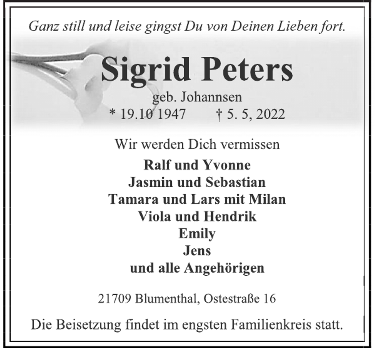 <p>Ganz still und leise gingst Du von Deinen Lieben fort.<br />Sigrid Peters<br />geb. Johannsen<br />* 19.10 1947 † 5. 5, 2022<br />Wir werden Dich vermissen<br />Ralf und Yvonne<br />Jasmin und Sebastian<br />Tamara und Lars mit Milan<br />Viola und Hendrik<br />Emily<br />Jens<br />und alle Angehörigen<br />21709 Blumenthal, Ostestraße 16<br />Die Beisetzung findet im engsten Familienkreis statt.</p>