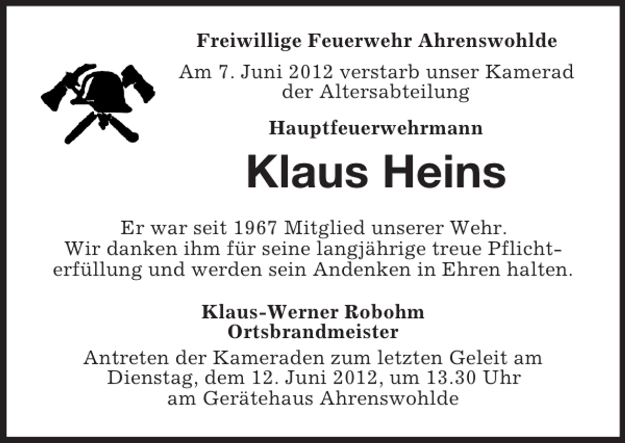 <p>Freiwillige Feuerwehr Ahrenswohlde<br />Am 7. Juni 2012 verstarb unser Kamerad<br />der Altersabteilung<br />Hauptfeuerwehrmann</p><p>Klaus Heins<br />Er war seit 1967 Mitglied unserer Wehr.<br />Wir danken ihm für seine langjährige treue Pflichterfüllung und werden sein Andenken in Ehren halten.<br />Klaus-Werner Robohm<br />Ortsbrandmeister<br />Antreten der Kameraden zum letzten Geleit am<br />Dienstag, dem 12. Juni 2012, um 13.30 Uhr<br />am Gerätehaus Ahrenswohlde</p>