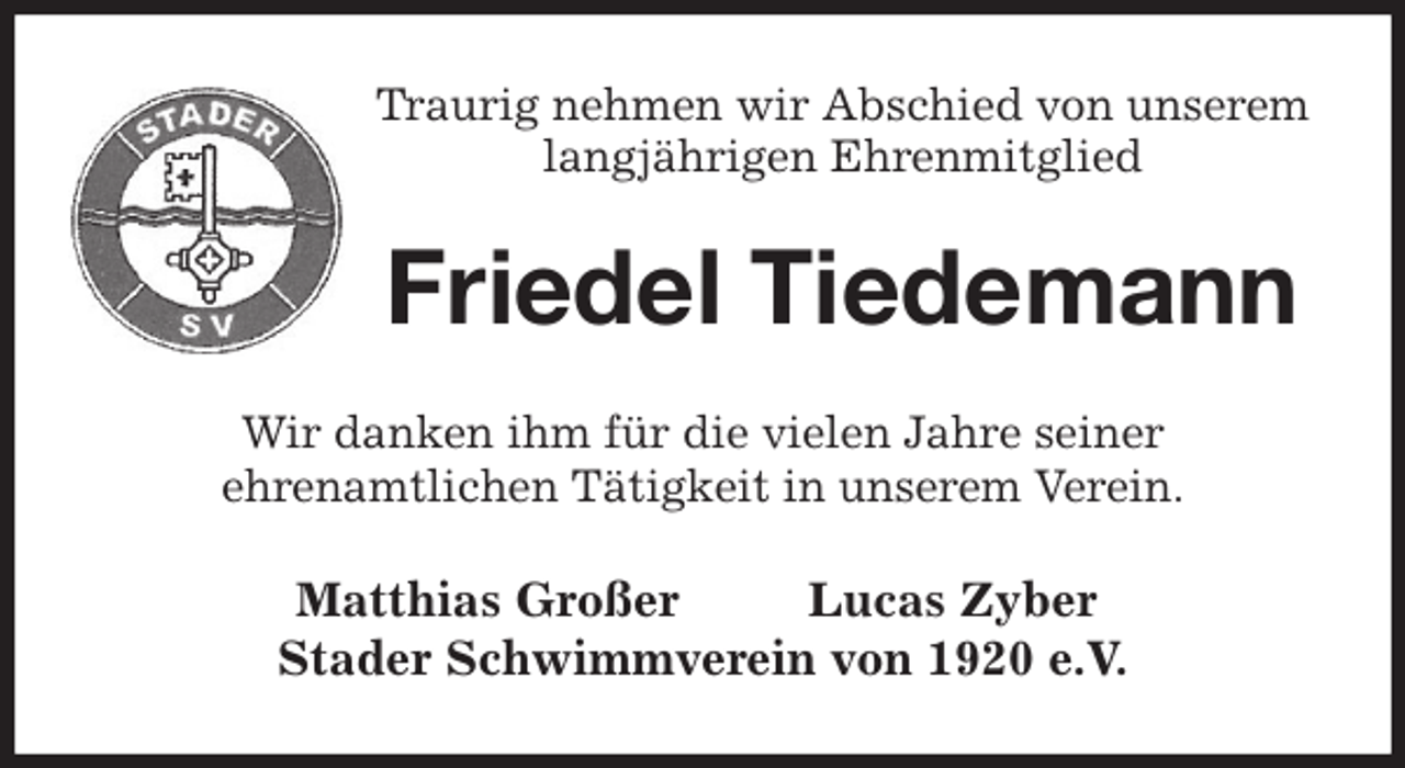 <p>Traurig nehmen wir Abschied von unserem<br />langjährigen Ehrenmitglied<br />Friedel Tiedemann<br />Wir danken ihm für die vielen Jahre seiner<br />ehrenamtlichen Tätigkeit in unserem Verein.<br />Matthias Großer Lucas Zyber<br />Stader Schwimmverein von 1920 e.V.</p>