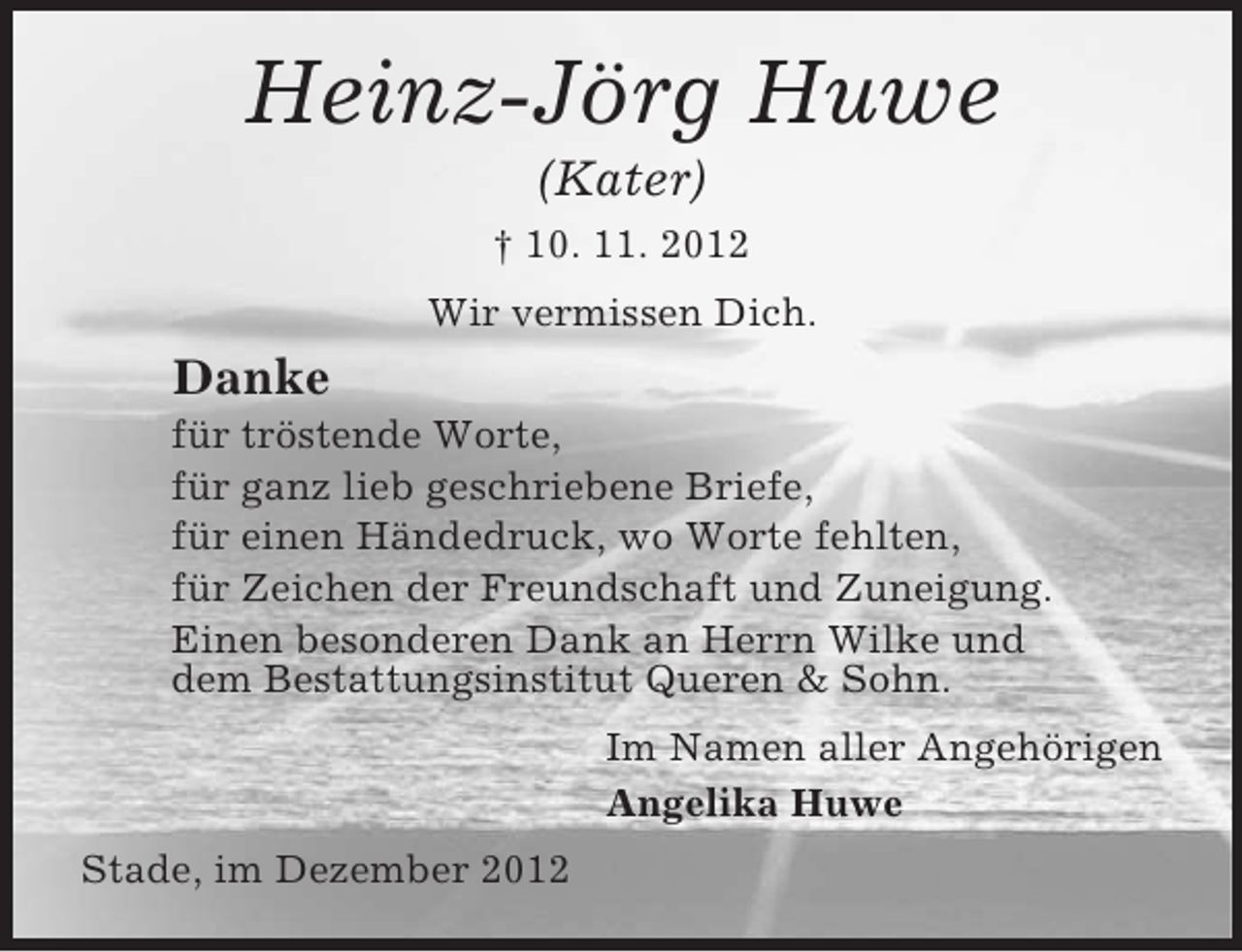 <p>Heinz-Jörg Huwe<br />(Kater)<br />† 10. 11. 2012<br />Wir vermissen Dich.</p><p>Danke<br />für tröstende Worte,<br />für ganz lieb geschriebene Briefe,<br />für einen Händedruck, wo Worte fehlten,<br />für Zeichen der Freundschaft und Zuneigung.<br />Einen besonderen Dank an Herrn Wilke und<br />dem Bestattungsinstitut Queren &amp; Sohn.<br />Im Namen aller Angehörigen<br />Angelika Huwe<br />Stade, im Dezember 2012</p>