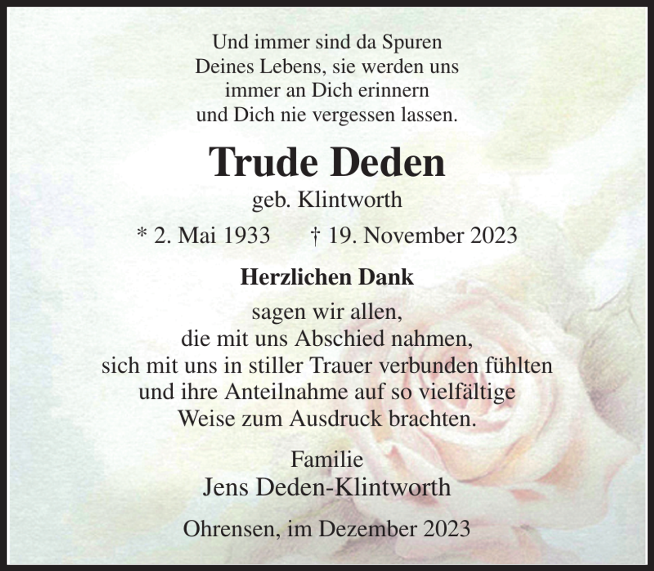 <p>Und immer sind da Spuren<br />Deines Lebens, sie werden uns<br />immer an Dich erinnern<br />und Dich nie vergessen lassen.<br />Trude Deden<br />geb. Klintworth<br />* 2. Mai 1933 † 19. November 2023<br />Herzlichen Dank<br />sagen wir allen,<br />die mit uns Abschied nahmen,<br />sich mit uns in stiller Trauer verbunden fühlten<br />und ihre Anteilnahme auf so vielfältige<br />Weise zum Ausdruck brachten.<br />Familie<br />Jens Deden-Klintworth<br />Ohrensen, im Dezember 2023</p>