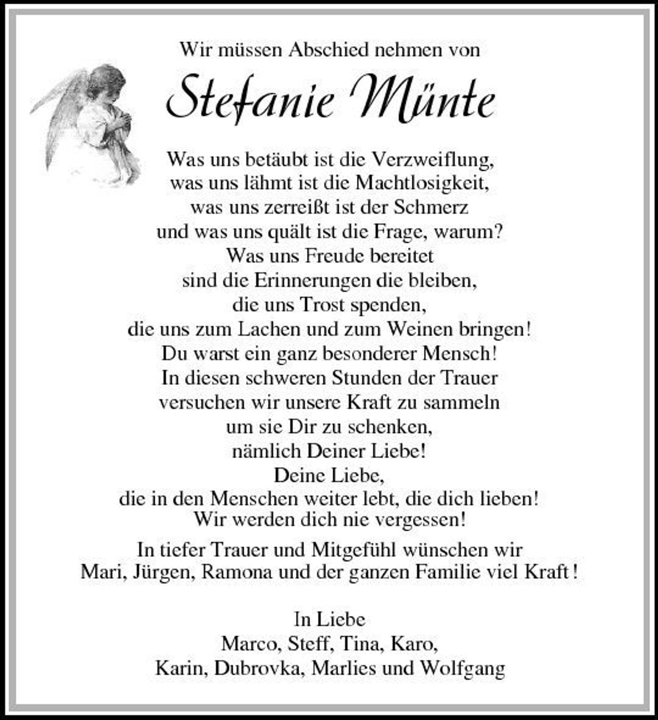 <p>Wir müssen Abschied nehmen von</p>
<p>Stefanie Münte<br />Was uns betäubt ist die Verzweiflung, was uns lähmt ist die Machtlosigkeit, was uns zerreißt ist der Schmerz und was uns quält ist die Frage, warum? Was uns Freude bereitet sind die Erinnerungen die bleiben, die uns Trost spenden, die uns zum Lachen und zum Weinen bringen! Du warst ein ganz besonderer Mensch! In diesen schweren Stunden der Trauer versuchen wir unsere Kraft zu sammeln um sie Dir zu schenken, nämlich Deiner Liebe! Deine Liebe, die in den Menschen weiter lebt, die dich lieben! Wir werden dich nie vergessen! In tiefer Trauer und Mitgefühl wünschen wir Mari, Jürgen, Ramona und der ganzen Familie viel Kraft ! In Liebe Marco, Steff, Tina, Karo, Karin, Dubrovka, Marlies und Wolfgang</p>