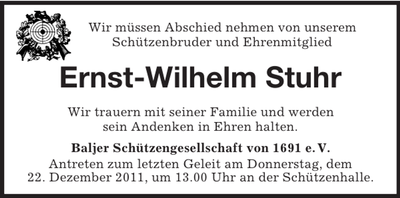 <p>Wir müssen Abschied nehmen von unserem<br />Schützenbruder und Ehrenmitglied</p><p>Ernst-Wilhelm Stuhr<br />Wir trauern mit seiner Familie und werden<br />sein Andenken in Ehren halten.<br />Baljer Schützengesellschaft von 1691 e. V.<br />Antreten zum letzten Geleit am Donnerstag, dem<br />22. Dezember 2011, um 13.00 Uhr an der Schützenhalle.</p>