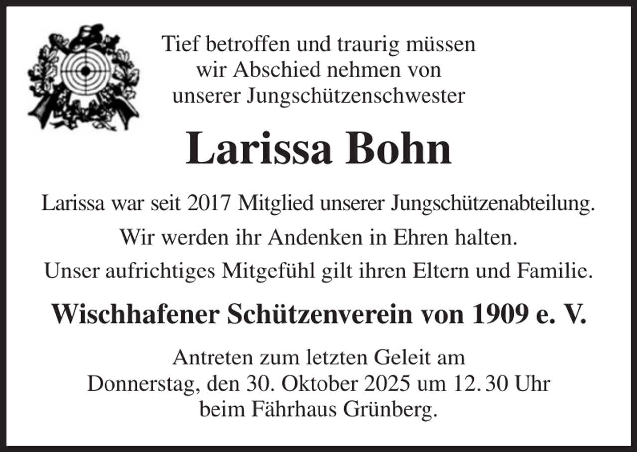 <p>Tief betroffen und traurig müssen<br />wir Abschied nehmen von<br />unserer Jungschützenschwester<br />Larissa Bohn<br />Larissa war seit 2017 Mitglied unserer Jungschützenabteilung.<br />Wir werden ihr Andenken in Ehren halten.<br />Unser aufrichtiges Mitgefühl gilt ihren Eltern und Familie.<br />Wischhafener Schützenverein von 1909 e. V.<br />Antreten zum letzten Geleit am<br />Donnerstag, den 30. Oktober 2025 um 12. 30 Uhr<br />beim Fährhaus Grünberg.</p>