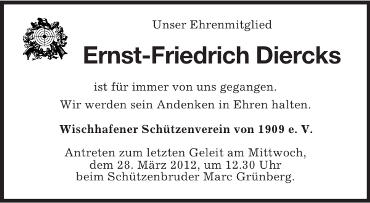 <p>Unser Ehrenmitglied</p><p>Ernst-Friedrich Diercks<br />ist für immer von uns gegangen.<br />Wir werden sein Andenken in Ehren halten.<br />Wischhafener Schützenverein von 1909 e. V.<br />Antreten zum letzten Geleit am Mittwoch,<br />dem 28. März 2012, um 12.30 Uhr<br />beim Schützenbruder Marc Grünberg.</p>