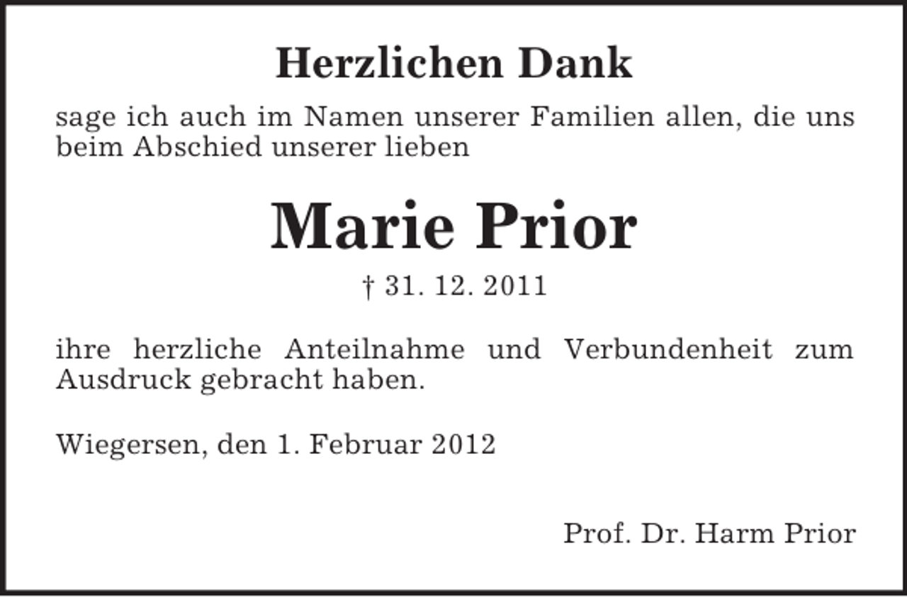 <p>Herzlichen Dank<br />sage ich auch im Namen unserer Familien allen, die uns<br />beim Abschied unserer lieben</p><p>Marie Prior<br />† 31. 12. 2011<br />ihre herzliche Anteilnahme und Verbundenheit zum<br />Ausdruck gebracht haben.<br />Wiegersen, den 1. Februar 2012<br />Prof. Dr. Harm Prior</p>