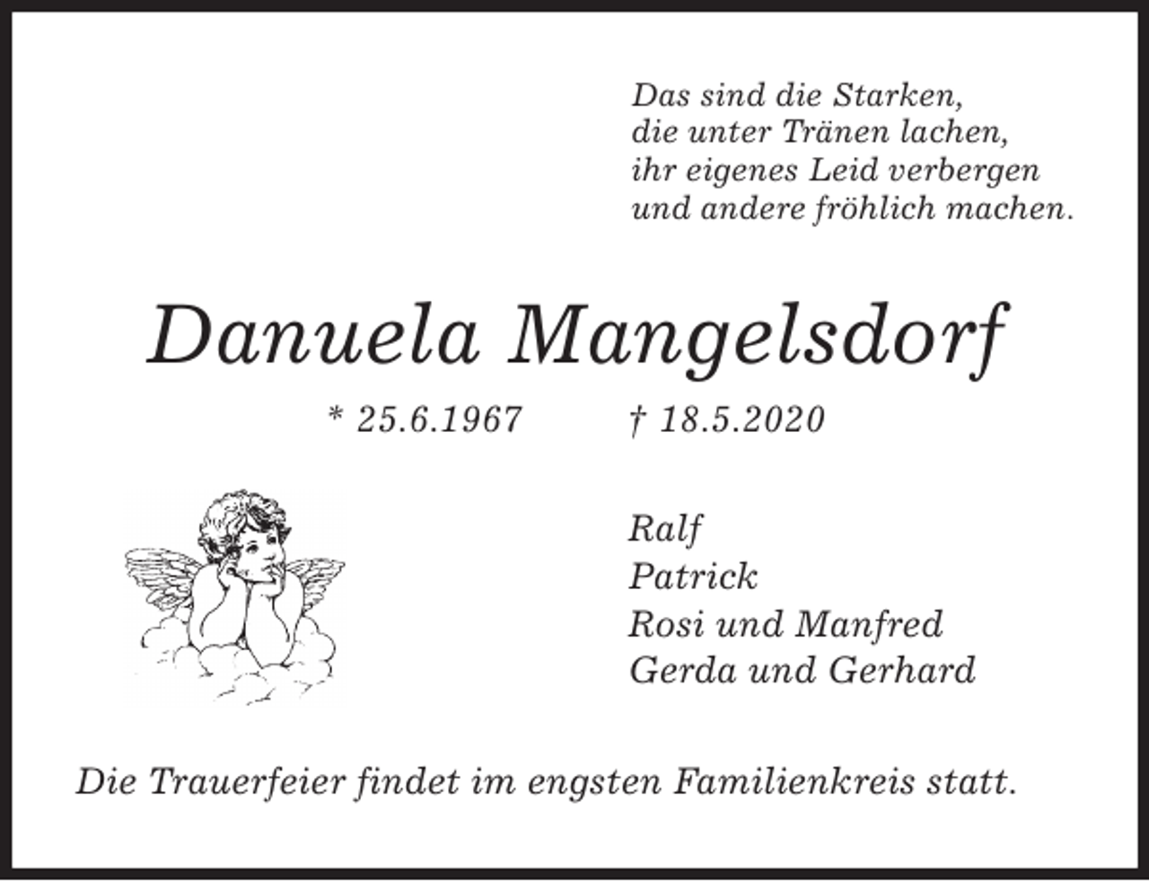 <p>Das sind die Starken,<br />die unter Tränen lachen,<br />ihr eigenes Leid verbergen<br />und andere fröhlich machen.<br />Danuela Mangelsdorf<br />* 25.6.1967 † 18.5.2020<br />Ralf<br />Patrick<br />Rosi und Manfred<br />Gerda und Gerhard<br />Die Trauerfeier findet im engsten Familienkreis statt.</p>