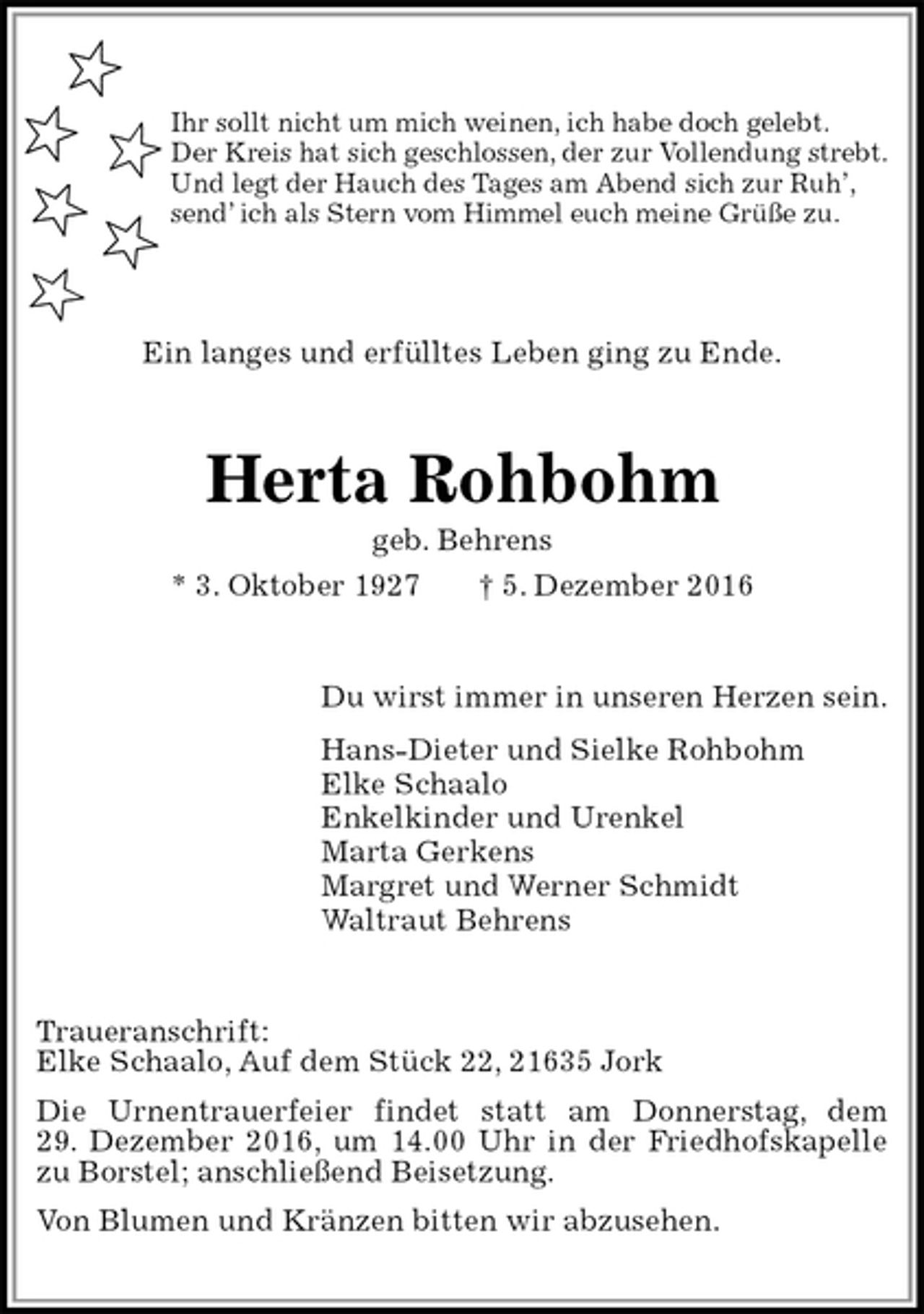 <p>Ihr sollt nicht um mich weinen, ich habe doch gelebt.<br />Der Kreis hat sich geschlossen, der zur Vollendung strebt.<br />Und legt der Hauch des Tages am Abend sich zur Ruh’,<br />send’ ich als Stern vom Himmel euch meine Grüße zu.</p><p>Ein langes und erfülltes Leben ging zu Ende.<br />Herta Rohbohm<br />geb. Behrens<br />* 3. Oktober 1927 † 5. Dezember 2016<br />Du wirst immer in unseren Herzen sein.<br />Hans-Dieter und Sielke Rohbohm<br />Elke Schaalo<br />Enkelkinder und Urenkel<br />Marta Gerkens<br />Margret und Werner Schmidt<br />Waltraut Behrens<br />Traueranschrift:<br />Elke Schaalo, Auf dem Stück 22, 21635 Jork<br />Die Urnentrauerfeier findet statt am Donnerstag, dem<br />29. Dezember 2016, um 14.00 Uhr in der Friedhofskapelle zu Borstel; anschließend Beisetzung.<br />Von Blumen und Kränzen bitten wir abzusehen.</p>
