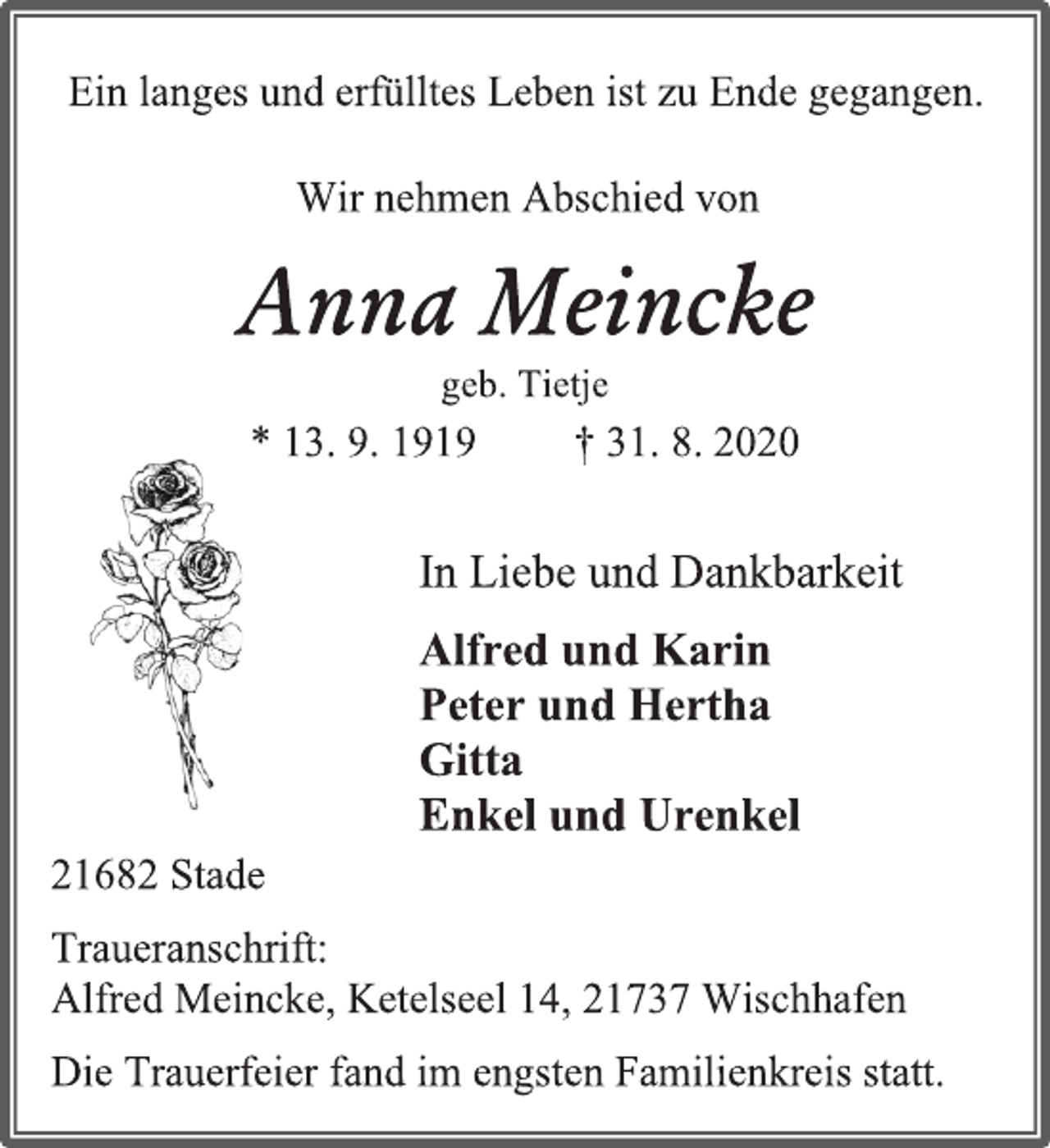 <p>Ein langes und erfülltes Leben ist zu Ende gegangen.<br />Wir nehmen Abschied von<br />Anna Meincke geb. Tietje<br />* 13. 9. 1919 † 31. 8. 2020<br />In Liebe und Dankbarkeit<br />Alfred und Karin Peter und Hertha Gitta Enkel und Urenkel<br />21682 Stade<br />Traueranschrift: Alfred Meincke, Ketelseel 14, 21737 Wischhafen<br />Die Trauerfeier fand im engsten Familienkreis statt.</p>