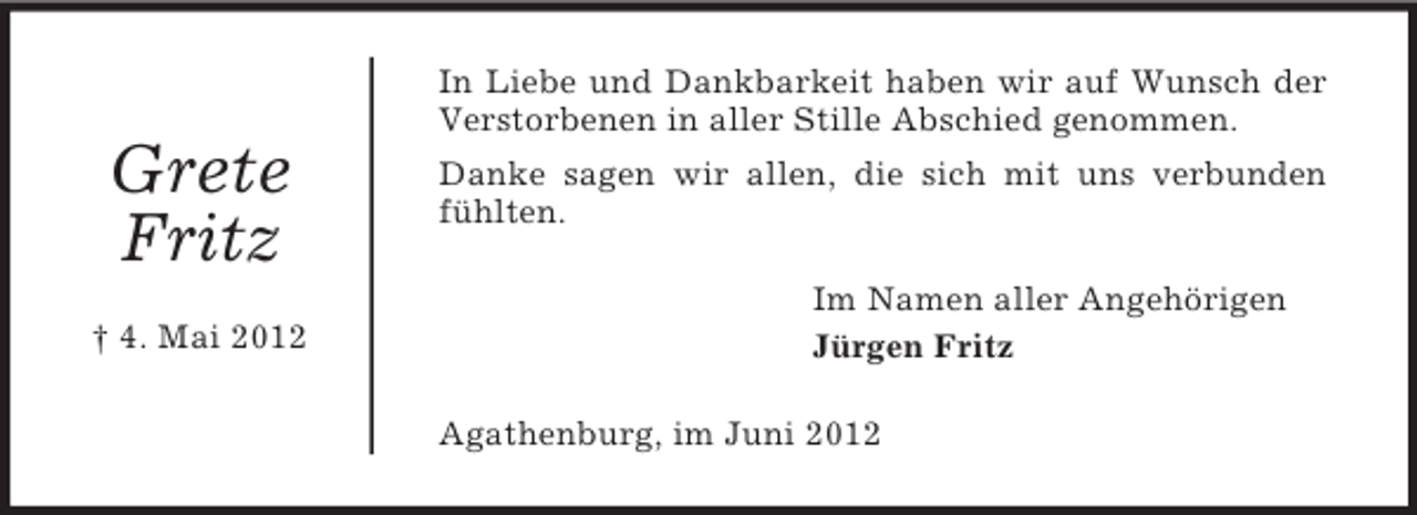 <p>In Liebe und Dankbarkeit haben wir auf Wunsch der<br />Verstorbenen in aller Stille Abschied genommen.</p><p>Grete<br />Fritz<br />† 4. Mai 2012</p><p>Danke sagen wir allen, die sich mit uns verbunden<br />fühlten.<br />Im Namen aller Angehörigen<br />Jürgen Fritz<br />Agathenburg, im Juni 2012</p>