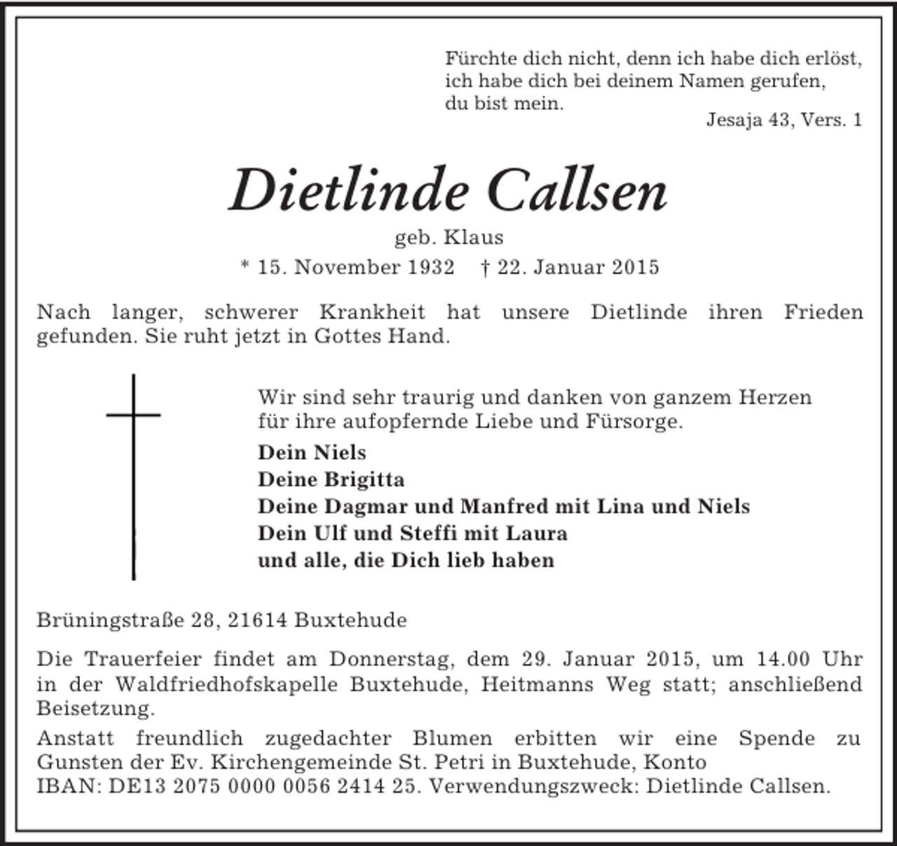 <p>Fürchte dich nicht, denn ich habe dich erlöst,<br />ich habe dich bei deinem Namen gerufen,<br />du bist mein.<br />Jesaja 43, Vers. 1<br />Dietlinde Callsen<br />geb. Klaus<br />* 15. November 1932 † 22. Januar 2015<br />Nach langer, schwerer Krankheit hat unsere Dietlinde ihren Frieden<br />gefunden. Sie ruht jetzt in Gottes Hand.<br />Wir sind sehr traurig und danken von ganzem Herzen<br />für ihre aufopfernde Liebe und Fürsorge.<br />Dein Niels<br />Deine Brigitta<br />Deine Dagmar und Manfred mit Lina und Niels<br />Dein Ulf und Steffi mit Laura<br />und alle, die Dich lieb haben<br />Brüningstraße 28, 21614 Buxtehude<br />Die Trauerfeier findet am Donnerstag, dem 29. Januar 2015, um 14.00 Uhr<br />in der Waldfriedhofskapelle Buxtehude, Heitmanns Weg statt; anschließend Beisetzung.<br />Anstatt freundlich zugedachter Blumen erbitten wir eine Spende zu<br />Gunsten der Ev. Kirchengemeinde St. Petri in Buxtehude, Konto<br />IBAN: DE13 2075 0000 0056 2414 25. Verwendungszweck: Dietlinde Callsen.</p>