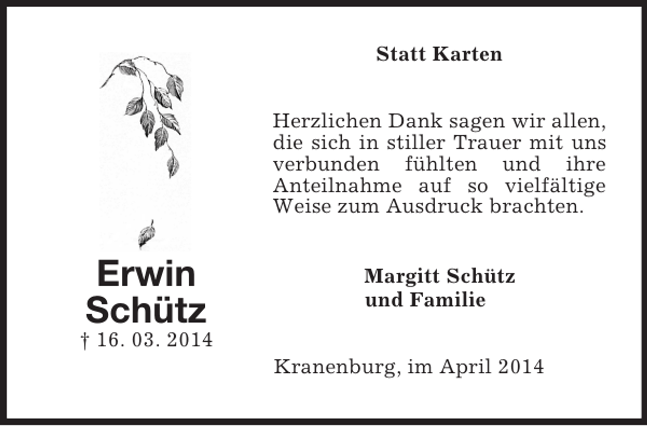 <p>Erwin<br />Schütz<br />† 16. 03. 2014<br />Statt Karten<br />Herzlichen Dank sagen wir allen, die sich in stiller Trauer mit uns verbunden fühlten und ihre<br />Anteilnahme auf so vielfältige Weise zum Ausdruck brachten.<br />Margitt Schütz<br />und Familie<br />Kranenburg, im April 2014</p>