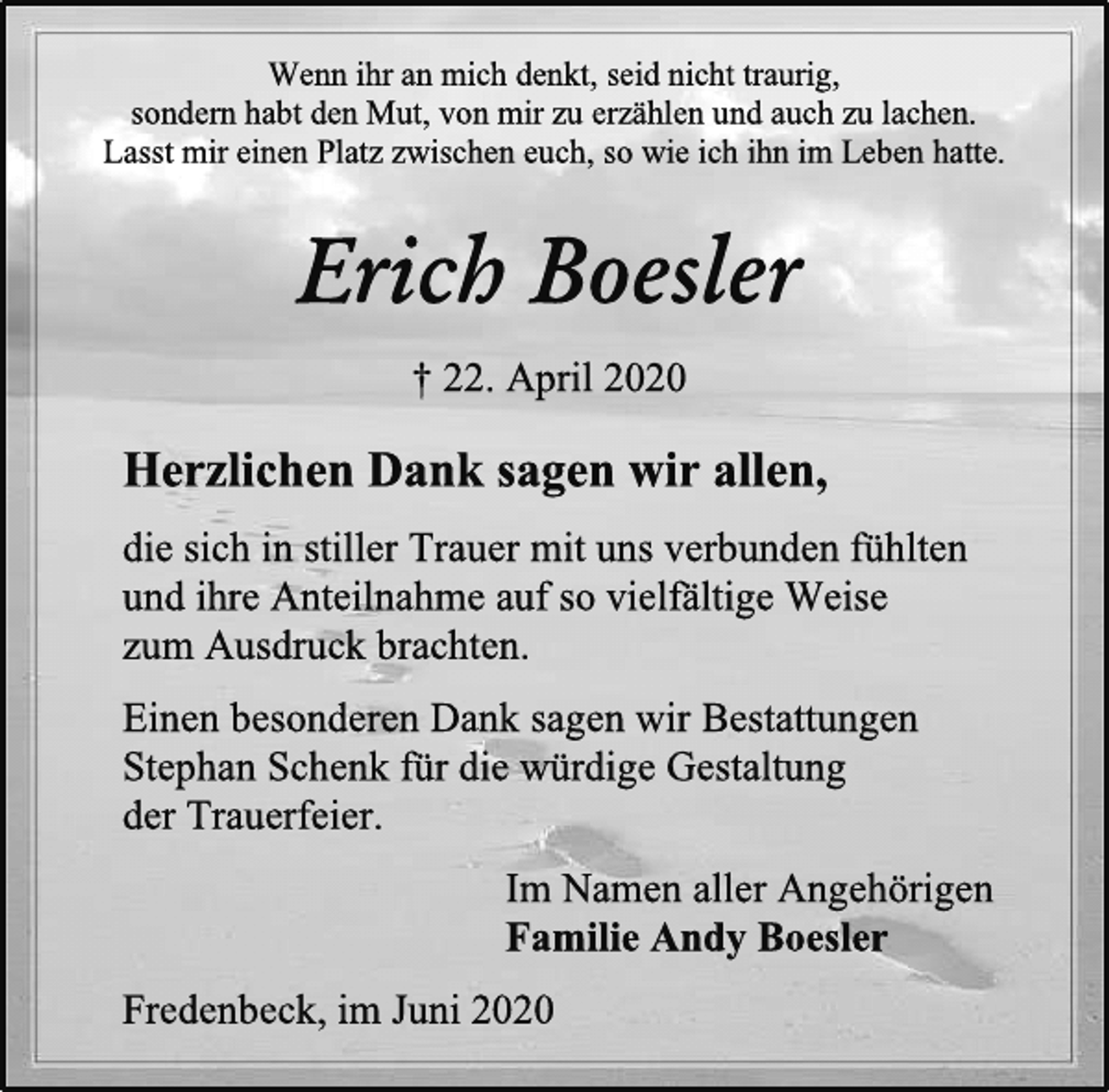<p>Wenn ihr an mich denkt, seid nicht traurig,<br />sondern habt den Mut, von mir zu erzählen und auch zu lachen.<br />Lasst mir einen Platz zwischen euch, so wie ich ihn im Leben hatte.<br />Erich Boesler<br />† 22. April 2020<br />Herzlichen Dank sagen wir allen,<br />die sich in stiller Trauer mit uns verbunden fühlten<br />und ihre Anteilnahme auf so vielfältige Weise<br />zum Ausdruck brachten.<br />Einen besonderen Dank sagen wir Bestattungen<br />Stephan Schenk für die würdige Gestaltung<br />der Trauerfeier.<br />Im Namen aller Angehörigen<br />Familie Andy Boesler<br />Fredenbeck, im Juni 2020</p>