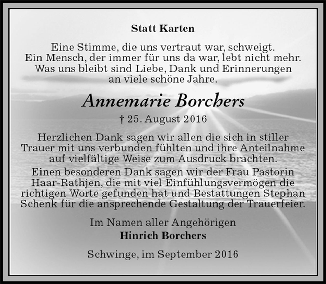 <p>Statt Karten<br />Eine Stimme, die uns vertraut war, schweigt.<br />Ein Mensch, der immer für uns da war, lebt nicht mehr.<br />Was uns bleibt sind Liebe, Dank und Erinnerungen<br />an viele schöne Jahre.<br />Annemarie Borchers<br />† 25. August 2016<br />Herzlichen Dank sagen wir allen die sich in stiller<br />Trauer mit uns verbunden fühlten und ihre Anteilnahme<br />auf vielfältige Weise zum Ausdruck brachten.<br />Einen besonderen Dank sagen wir der Frau Pastorin<br />Haar-Rathjen, die mit viel Einfühlungsvermögen die<br />richtigen Worte gefunden hat und Bestattungen Stephan<br />Schenk für die ansprechende Gestaltung der Trauerfeier.<br />Im Namen aller Angehörigen<br />Hinrich Borchers<br />Schwinge, im September 2016</p>