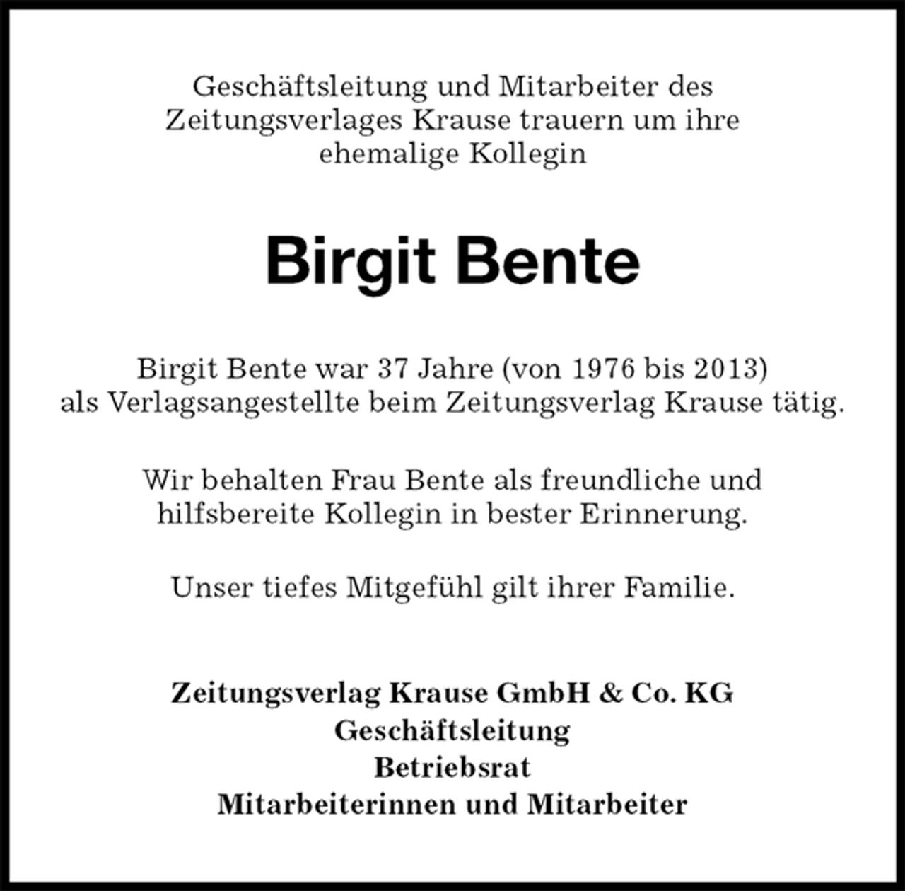<p>Geschäftsleitung und Mitarbeiter des<br />Zeitungsverlages Krause trauern um ihre<br />ehemalige Kollegin<br />Birgit Bente<br />Zeitungsverlag Krause GmbH &amp; Co. KG<br />Geschäftsleitung<br />Betriebsrat<br />Mitarbeiterinnen und Mitarbeiter<br />Birgit Bente war 37 Jahre (von 1976 bis 2013)<br />als Verlagsangestellte beim Zeitungsverlag Krause tätig.</p><p>Wir behalten Frau Bente als freundliche und<br />hilfsbereite Kollegin in bester Erinnerung.</p><p>Unser tiefes Mitgefühl gilt ihrer Familie.</p>